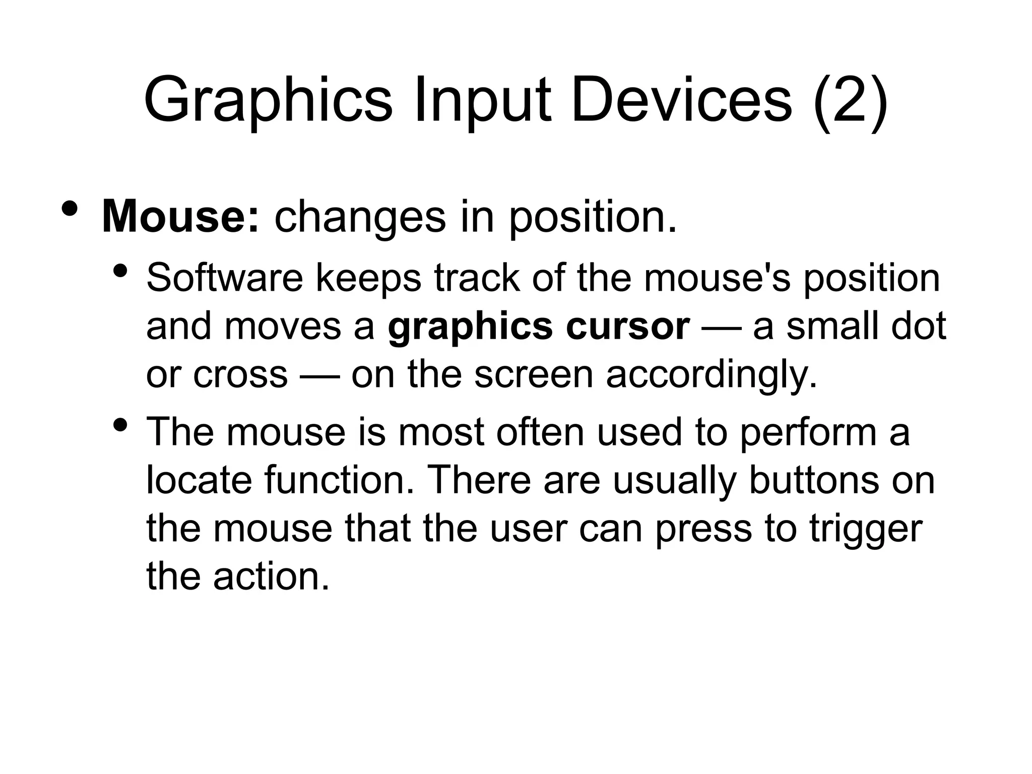 Graphics Input Devices (2)
 Mouse: changes in position.
 Software keeps track of the mouse's position
and moves a graphics cursor — a small dot
or cross — on the screen accordingly.
 The mouse is most often used to perform a
locate function. There are usually buttons on
the mouse that the user can press to trigger
the action.
 