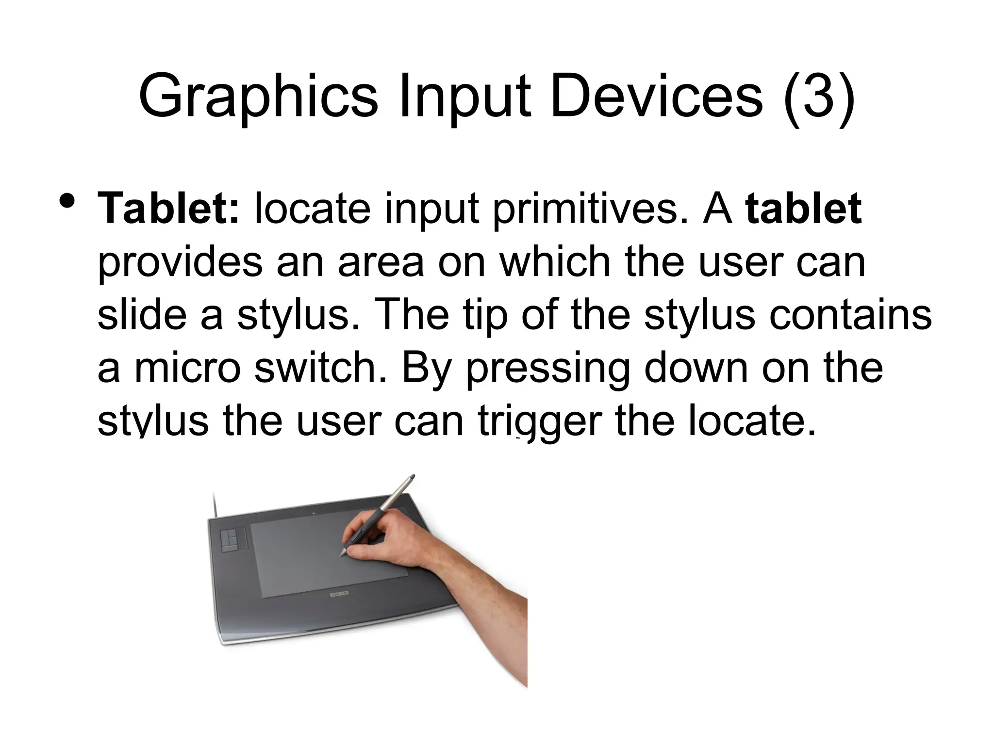 Graphics Input Devices (3)
 Tablet: locate input primitives. A tablet
provides an area on which the user can
slide a stylus. The tip of the stylus contains
a micro switch. By pressing down on the
stylus the user can trigger the locate.
 