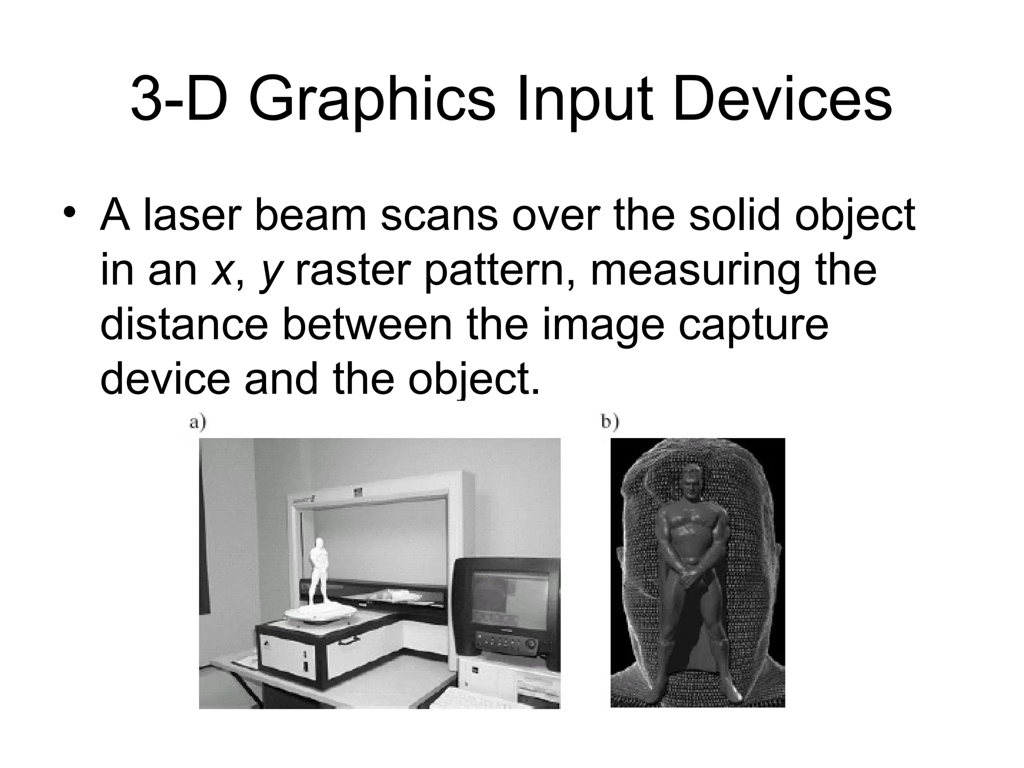 3-D Graphics Input Devices
• A laser beam scans over the solid object
in an x, y raster pattern, measuring the
distance between the image capture
device and the object.
 