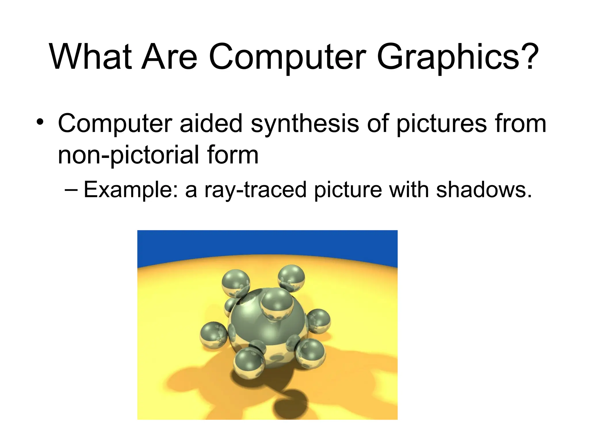 What Are Computer Graphics?
• Computer aided synthesis of pictures from
non-pictorial form
– Example: a ray-traced picture with shadows.
 
