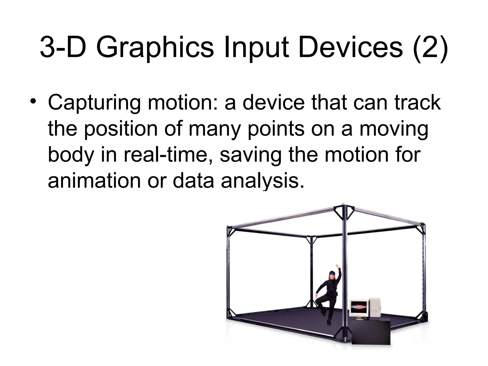 3-D Graphics Input Devices (2)
• Capturing motion: a device that can track
the position of many points on a moving
body in real-time, saving the motion for
animation or data analysis.
 