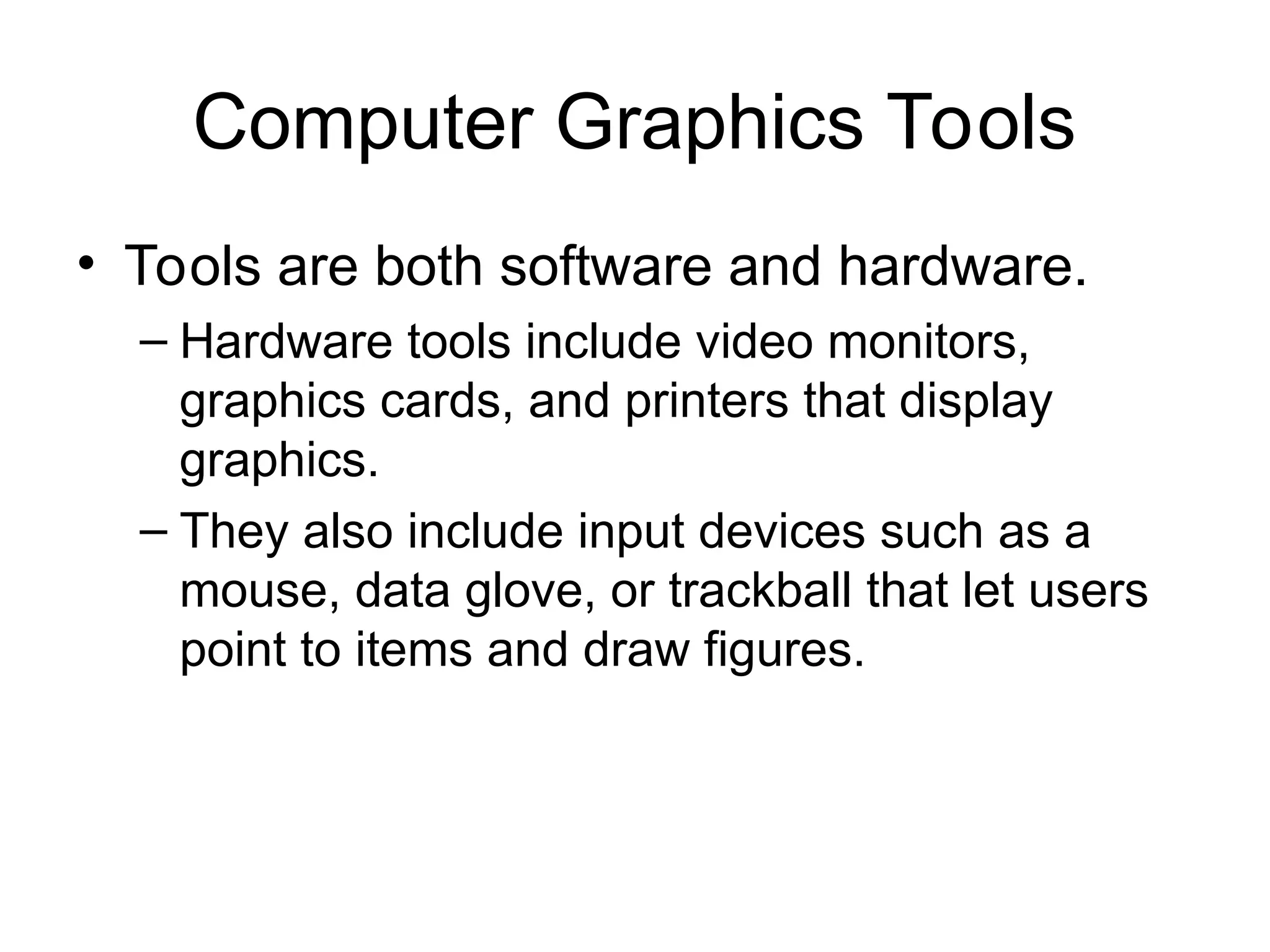 Computer Graphics Tools
• Tools are both software and hardware.
– Hardware tools include video monitors,
graphics cards, and printers that display
graphics.
– They also include input devices such as a
mouse, data glove, or trackball that let users
point to items and draw figures.
 