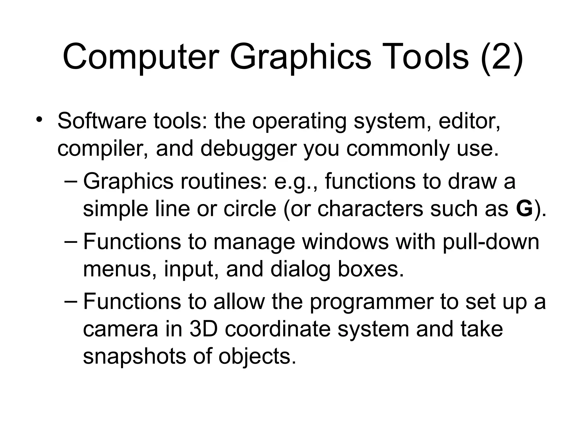 Computer Graphics Tools (2)
• Software tools: the operating system, editor,
compiler, and debugger you commonly use.
– Graphics routines: e.g., functions to draw a
simple line or circle (or characters such as G).
– Functions to manage windows with pull-down
menus, input, and dialog boxes.
– Functions to allow the programmer to set up a
camera in 3D coordinate system and take
snapshots of objects.
 