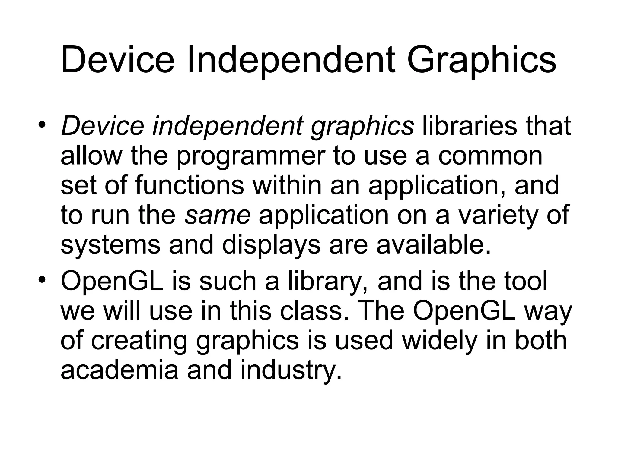 Device Independent Graphics
• Device independent graphics libraries that
allow the programmer to use a common
set of functions within an application, and
to run the same application on a variety of
systems and displays are available.
• OpenGL is such a library, and is the tool
we will use in this class. The OpenGL way
of creating graphics is used widely in both
academia and industry.
 