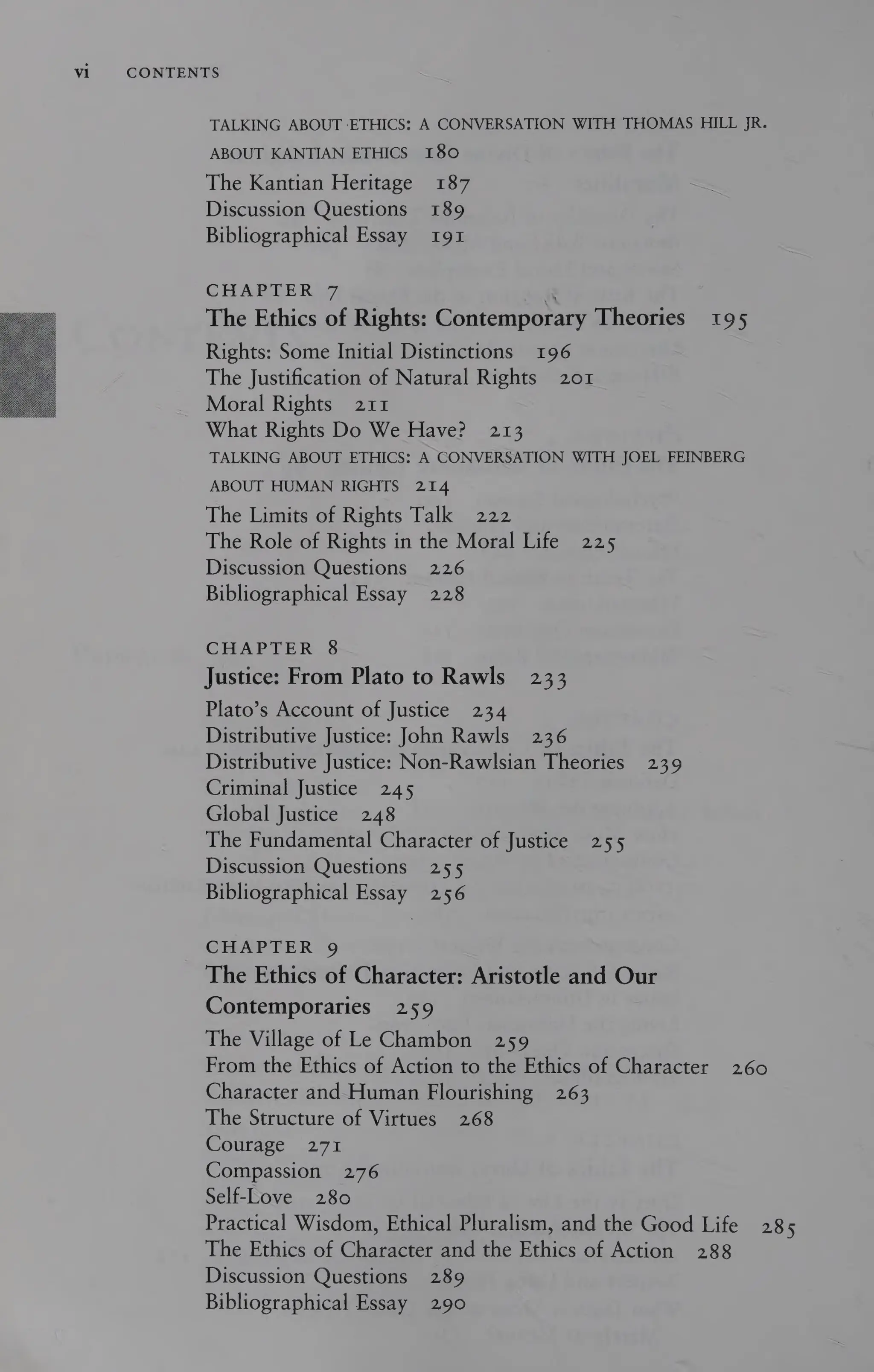 Vi CONTENTS
TALKING ABOUT ETHICS: A CONVERSATION WITH THOMAS HILL JR.
ABOUT KANTIAN ETHICS 180
The Kantian Heritage 187
Discussion Questions 189
Bibliographical Essay 191
CHAPTER 7 .
The Ethics of Rights: Contemporary Theories 195
Rights: Some Initial Distinctions 196
The Justification of Natural Rights 201
Moral Rights 211
What Rights Do We Have? 213
TALKING ABOUT ETHICS: A CONVERSATION WITH JOEL FEINBERG
ABOUT HUMAN RIGHTS 214
The Limits of Rights Talk 222
The Role of Rights in the Moral Life 225
Discussion Questions 226
Bibliographical Essay 228
CHAPTER 8
Justice: From Plato to Rawls 233
Plato’s Account of Justice 234
Distributive Justice: John Rawls 236
Distributive Justice: Non-Rawlsian Theories 239
Criminal Justice 245
Global Justice 248
The Fundamental Character of Justice 255
Discussion Questions 255
Bibliographical Essay 256
CHAPTER 9
The Ethics of Character: Aristotle and Our
Contemporaries 259
The Village of Le Chambon 259
From the Ethics of Action to the Ethics of Character 260
Character and Human Flourishing 263
The Structure of Virtues 268
Courage 271
Compassion 276
Self-Love 280
Practical Wisdom, Ethical Pluralism, and the Good Life 285
The Ethics of Character and the Ethics of Action 288
Discussion Questions 289
Bibliographical Essay 290
 