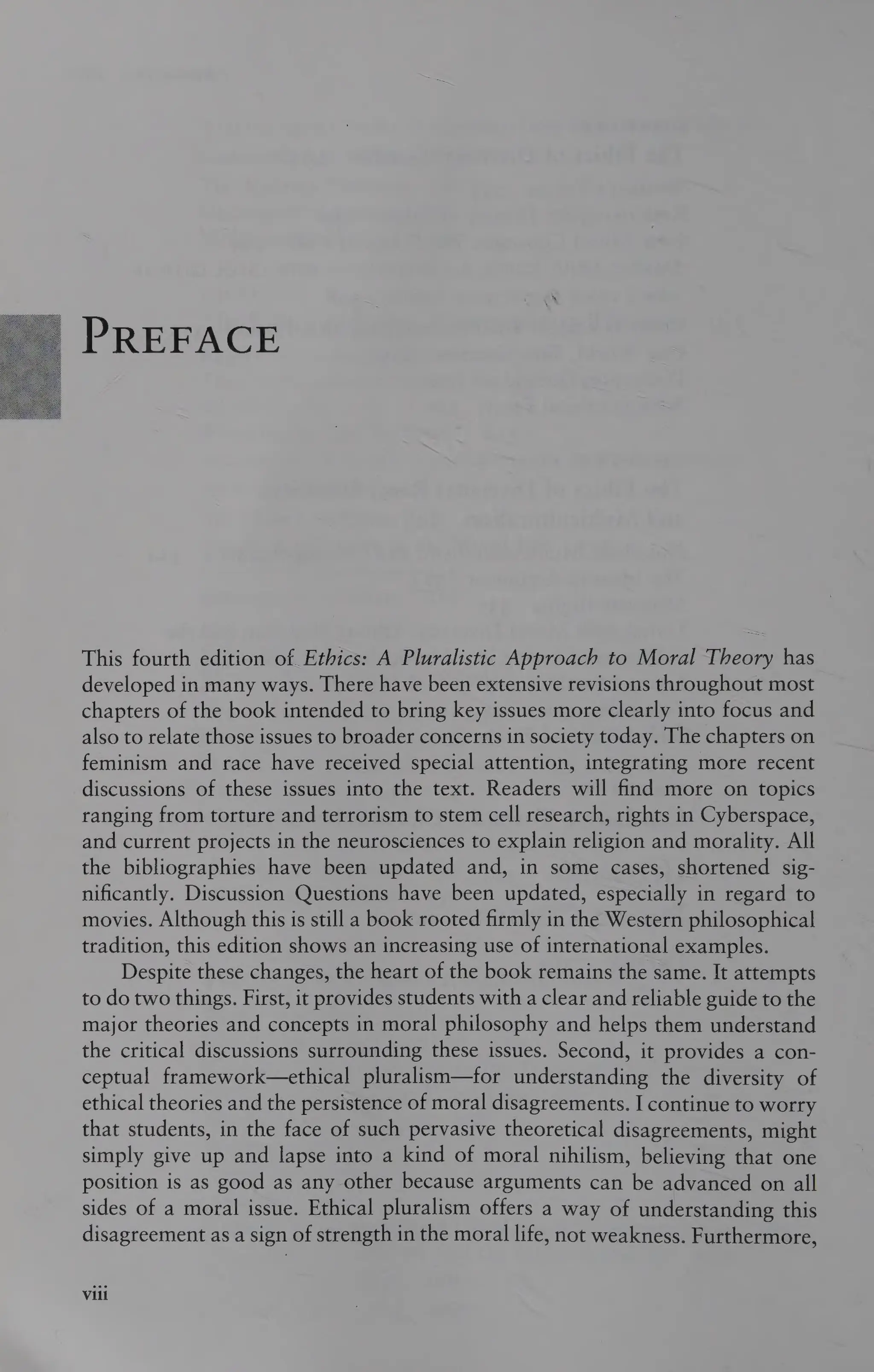 PREFACE
This fourth edition of Ethics: A Pluralistic Approach to Moral Theory has
developed in many ways. There have been extensive revisions throughout most
chapters of the book intended to bring key issues more clearly into focus and
also to relate those issues to broader concerns in society today. The chapters on
feminism and race have received special attention, integrating more recent
discussions of these issues into the text. Readers will find more on topics
ranging from torture and terrorism to stem cell research, rights in Cyberspace,
and current projects in the neurosciences to explain religion and morality. All
the bibliographies have been updated and, in some cases, shortened sig-
nificantly. Discussion Questions have been updated, especially in regard to
movies. Although this is still a book rooted firmly in the Western philosophical
tradition, this edition shows an increasing use of international examples.
Despite these changes, the heart of the book remains the same. It attempts
to do two things. First, it provides students with a clear and reliable guide to the
major theories and concepts in moral philosophy and helps them understand
the critical discussions surrounding these issues. Second, it provides a con-
ceptual framework—ethical pluralism—for understanding the diversity of
ethical theories and the persistence of moral disagreements. I continue to worry
that students, in the face of such pervasive theoretical disagreements, might
simply give up and lapse into a kind of moral nihilism, believing that one
position is as good as any other because arguments can be advanced on all
sides of a moral issue. Ethical pluralism offers a way of understanding this
disagreement as a sign of strength in the moral life, not weakness. Furthermore,
Vili
 