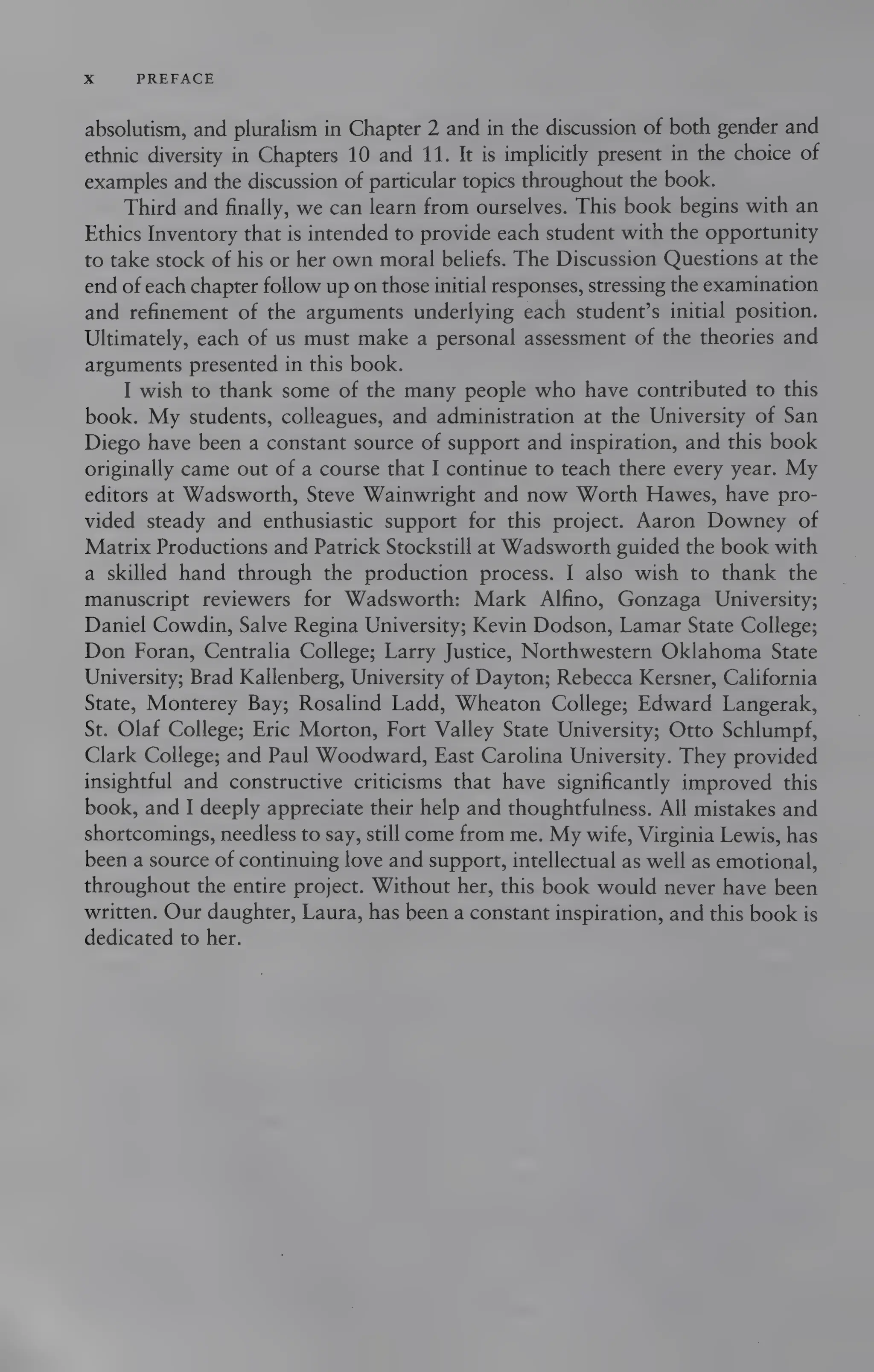 x PREFACE
absolutism, and pluralism in Chapter 2 and in the discussion of both gender and
ethnic diversity in Chapters 10 and 11. It is implicitly present in the choice of
examples and the discussion of particular topics throughout the book.
Third and finally, we can learn from ourselves. This book begins with an
Ethics Inventory that is intended to provide each student with the opportunity
to take stock of his or her own moral beliefs. The Discussion Questions at the
end of each chapter follow up on those initial responses, stressing the examination
and refinement of the arguments underlying each student’s initial position.
Ultimately, each of us must make a personal assessment of the theories and
arguments presented in this book.
I wish to thank some of the many people who have contributed to this
book. My students, colleagues, and administration at the University of San
Diego have been a constant source of support and inspiration, and this book
originally came out of a course that I continue to teach there every year. My
editors at Wadsworth, Steve Wainwright and now Worth Hawes, have pro-
vided steady and enthusiastic support for this project. Aaron Downey of
Matrix Productions and Patrick Stockstill at Wadsworth guided the book with
a skilled hand through the production process. I also wish to thank the
manuscript reviewers for Wadsworth: Mark Alfino, Gonzaga University;
Daniel Cowdin, Salve Regina University; Kevin Dodson, Lamar State College;
Don Foran, Centralia College; Larry Justice, Northwestern Oklahoma State
University; Brad Kallenberg, University of Dayton; Rebecca Kersner, California
State, Monterey Bay; Rosalind Ladd, Wheaton College; Edward Langerak,
St. Olaf College; Eric Morton, Fort Valley State University; Otto Schlumpf,
Clark College; and Paul Woodward, East Carolina University. They provided
insightful and constructive criticisms that have significantly improved this
book, and I deeply appreciate their help and thoughtfulness. All mistakes and
shortcomings, needless to say, still come from me. My wife, Virginia Lewis, has
been a source of continuing love and support, intellectual as well as emotional,
throughout the entire project. Without her, this book would never have been
written. Our daughter, Laura, has been a constant inspiration, and this book is
dedicated to her.
 
