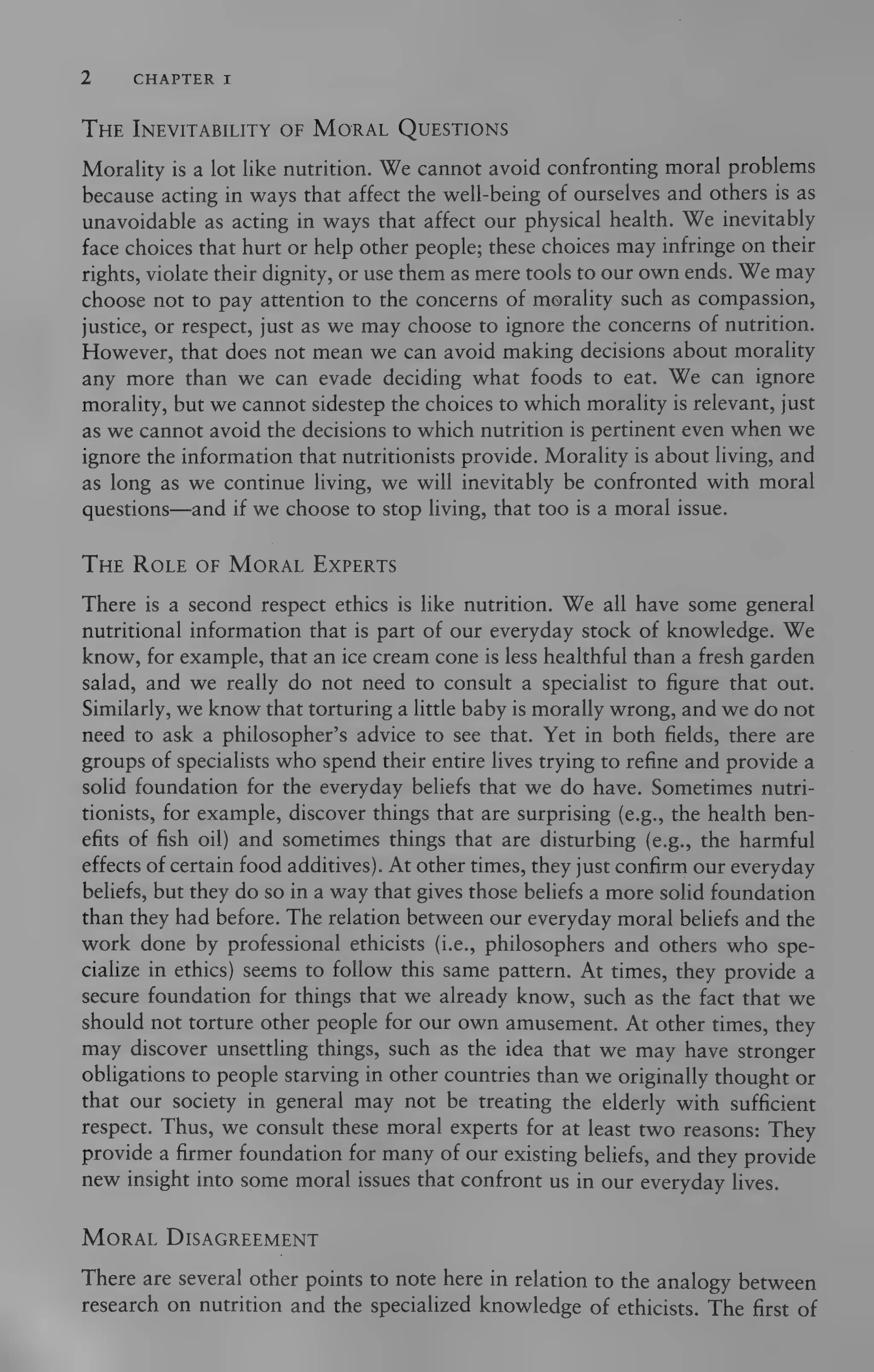2) CHAPTER I
THE INEVITABILITY OF MORAL QUESTIONS
Morality is a lot like nutrition. We cannot avoid confronting moral problems
because acting in ways that affect the well-being of ourselves and others is as
unavoidable as acting in ways that affect our physical health. We inevitably
face choices that hurt or help other people; these choices may infringe on their
rights, violate their dignity, or use them as mere tools to our own ends. We may
choose not to pay attention to the concerns of morality such as compassion,
justice, or respect, just as we may choose to ignore the concerns of nutrition.
However, that does not mean we can avoid making decisions about morality
any more than we can evade deciding what foods to eat. We can ignore
morality, but we cannot sidestep the choices to which morality is relevant, just
as we cannot avoid the decisions to which nutrition is pertinent even when we
ignore the information that nutritionists provide. Morality is about living, and
as long as we continue living, we will inevitably be confronted with moral
questions—and if we choose to stop living, that too is a moral issue.
THE ROLE OF MORAL EXPERTS
There is a second respect ethics is like nutrition. We all have some general
nutritional information that is part of our everyday stock of knowledge. We
know, for example, that an ice cream cone is less healthful than a fresh garden
salad, and we really do not need to consult a specialist to figure that out.
Similarly, we know that torturing a little baby is morally wrong, and we do not
need to ask a philosopher’s advice to see that. Yet in both fields, there are
groups of specialists who spend their entire lives trying to refine and provide a
solid foundation for the everyday beliefs that we do have. Sometimes nutri-
tionists, for example, discover things that are surprising (e.g., the health ben-
efits of fish oil) and sometimes things that are disturbing (e.g., the harmful
effects of certain food additives). At other times, they just confirm our everyday
beliefs, but they do so in a way that gives those beliefs a more solid foundation
than they had before. The relation between our everyday moral beliefs and the
work done by professional ethicists (i.e., philosophers and others who spe-
cialize in ethics) seems to follow this same pattern. At times, they provide a
secure foundation for things that we already know, such as the fact that we
should not torture other people for our own amusement. At other times, they
may discover unsettling things, such as the idea that we may have stronger
obligations to people starving in other countries than we originally thought or
that our society in general may not be treating the elderly with sufficient
respect. Thus, we consult these moral experts for at least two reasons: They
provide a firmer foundation for many of our existing beliefs, and they provide
new insight into some moral issues that confront us in our everyday lives.
MoRrRAL DISAGREEMENT
There are several other points to note here in relation to the analogy between
research on nutrition and the specialized knowledge of ethicists. The first of
 