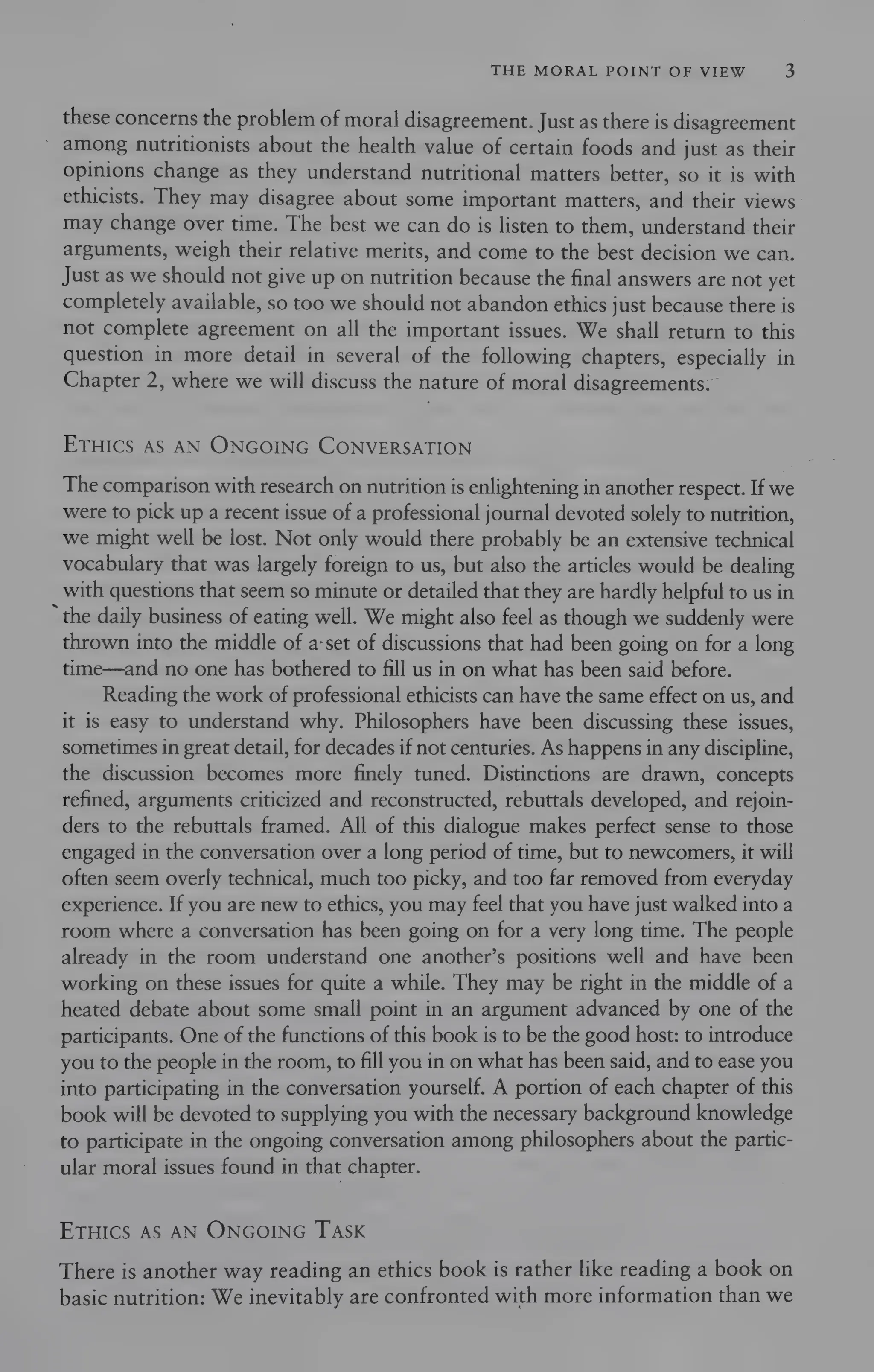 THE MORAL POINT OF VIEW 3
these concerns the problem of moral disagreement. Just as there is disagreement
among nutritionists about the health value of certain foods and just as their
opinions change as they understand nutritional matters better, so it is with
ethicists. They may disagree about some important matters, and their views
may change over time. The best we can do is listen to them, understand their
arguments, weigh their relative merits, and come to the best decision we can.
Just as we should not give up on nutrition because the final answers are not yet
completely available, so too we should not abandon ethics just because there is
not complete agreement on all the important issues. We shall return to this
question in more detail in several of the following chapters, especially in
Chapter 2, where we will discuss the nature of moral disagreements.
ETHICS AS AN ONGOING CONVERSATION
The comparison with research on nutrition is enlightening in another respect. If we
were to pick up a recent issue of a professional journal devoted solely to nutrition,
we might well be lost. Not only would there probably be an extensive technical
vocabulary that was largely foreign to us, but also the articles would be dealing
with questions that seem so minute or detailed that they are hardly helpful to us in
‘the daily business of eating well. We might also feel as though we suddenly were
thrown into the middle of a-set of discussions that had been going on for a long
time—and no one has bothered to fill us in on what has been said before.
Reading the work of professional ethicists can have the same effect on us, and
it is easy to understand why. Philosophers have been discussing these issues,
sometimes in great detail, for decades ifnot centuries. As happens in any discipline,
the discussion becomes more finely tuned. Distinctions are drawn, concepts
refined, arguments criticized and reconstructed, rebuttals developed, and rejoin-
ders to the rebuttals framed. All of this dialogue makes perfect sense to those
engaged in the conversation over a long period of time, but to newcomers, it will
often seem overly technical, much too picky, and too far removed from everyday
experience. If you are new to ethics, you may feel that you have just walked into a
room where a conversation has been going on for a very long time. The people
already in the room understand one another’s positions well and have been
working on these issues for quite a while. They may be right in the middle of a
heated debate about some small point in an argument advanced by one of the
participants. One of the functions of this book is to be the good host: to introduce
you to the people in the room, to fill you in on what has been said, and to ease you
into participating in the conversation yourself. A portion of each chapter of this
book will be devoted to supplying you with the necessary background knowledge
to participate in the ongoing conversation among philosophers about the partic-
ular moral issues found in that chapter.
ETHICS AS AN ONGOING TASK
There is another way reading an ethics book is rather like reading a book on
basic nutrition: We inevitably are confronted with more information than we
 