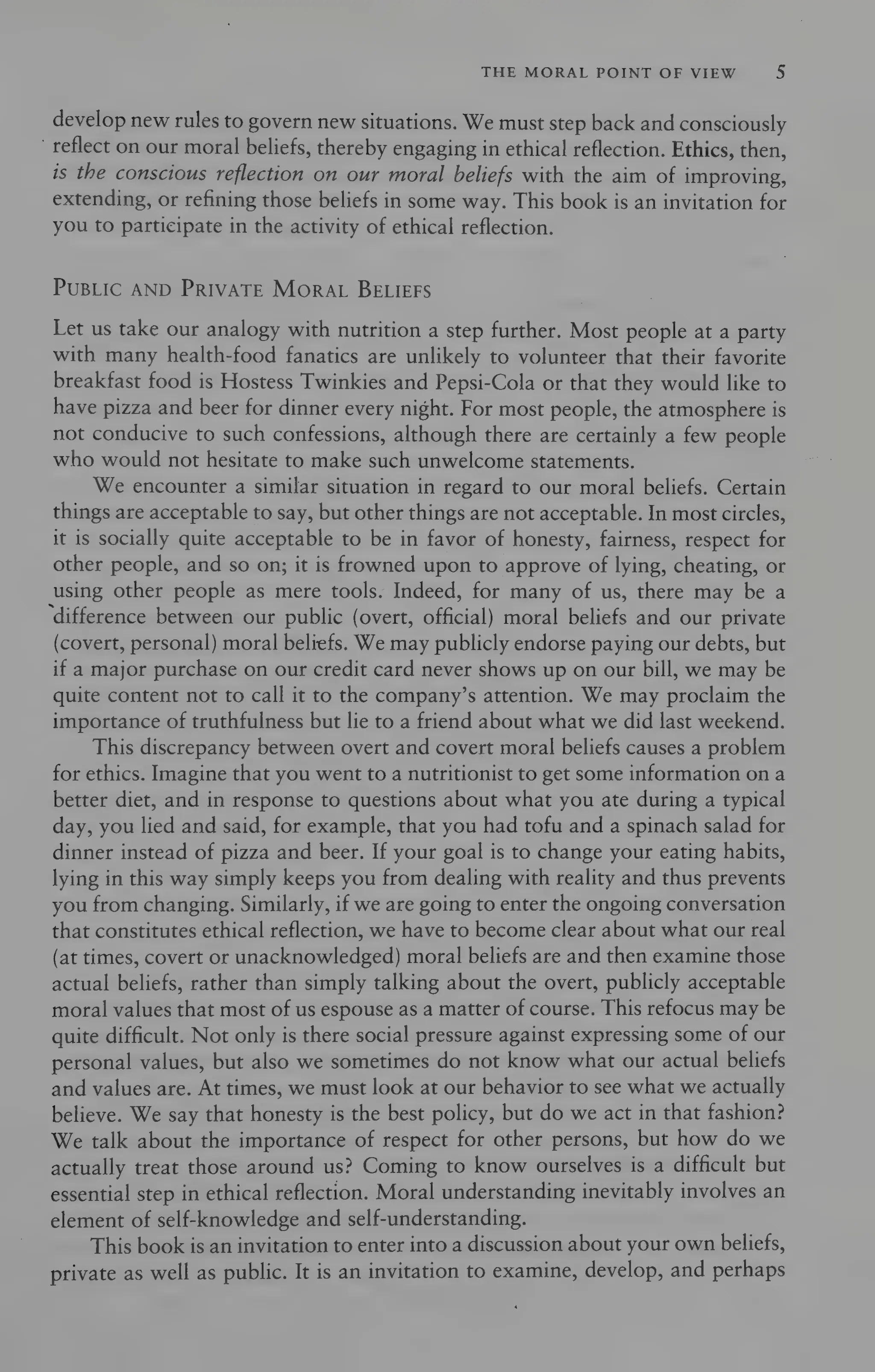 THE MORAL POINT OF VIEW 5
develop new rules to govern new situations. We must step back and consciously
reflect on our moral beliefs, thereby engaging in ethical reflection. Ethics, then,
is the conscious reflection on our moral beliefs with the aim of improving,
extending, or refining those beliefs in some way. This book is an invitation for
you to participate in the activity of ethical reflection.
PUBLIC AND PRIVATE MORAL BELIEFS
Let us take our analogy with nutrition a step further. Most people at a party
with many health-food fanatics are unlikely to volunteer that their favorite
breakfast food is Hostess Twinkies and Pepsi-Cola or that they would like to
have pizza and beer for dinner every night. For most people, the atmosphere is
not conducive to such confessions, although there are certainly a few people
who would not hesitate to make such unwelcome statements.
We encounter a similar situation in regard to our moral beliefs. Certain
things are acceptable to say, but other things are not acceptable. In most circles,
it is socially quite acceptable to be in favor of honesty, fairness, respect for
other people, and so on; it is frowned upon to approve of lying, cheating, or
using other people as mere tools. Indeed, for many of us, there may be a
‘difference between our public (overt, official) moral beliefs and our private
(covert, personal) moral beliefs. We may publicly endorse paying our debts, but
if a major purchase on our credit card never shows up on our bill, we may be
quite content not to call it to the company’s attention. We may proclaim the
importance of truthfulness but lie to a friend about what we did last weekend.
This discrepancy between overt and covert moral beliefs causes a problem
for ethics. Imagine that you went to a nutritionist to get some information on a
better diet, and in response to questions about what you ate during a typical
day, you lied and said, for example, that you had tofu and a spinach salad for
dinner instead of pizza and beer. If your goal is to change your eating habits,
lying in this way simply keeps you from dealing with reality and thus prevents
you from changing. Similarly, ifwe are going to enter the ongoing conversation
that constitutes ethical reflection, we have to become clear about what our real
(at times, covert or unacknowledged) moral beliefs are and then examine those
actual beliefs, rather than simply talking about the overt, publicly acceptable
moral values that most of us espouse as a matter of course. This refocus may be
quite difficult. Not only is there social pressure against expressing some of our
personal values, but also we sometimes do not know what our actual beliefs
and values are. At times, we must look at our behavior to see what we actually
believe. We say that honesty is the best policy, but do we act in that fashion?
We talk about the importance of respect for other persons, but how do we
actually treat those around us? Coming to know ourselves is a difficult but
essential step in ethical reflection. Moral understanding inevitably involves an
element of self-knowledge and self-understanding.
This book is an invitation to enter into a discussion about your own beliefs,
private as well as public. It is an invitation to examine, develop, and perhaps
 