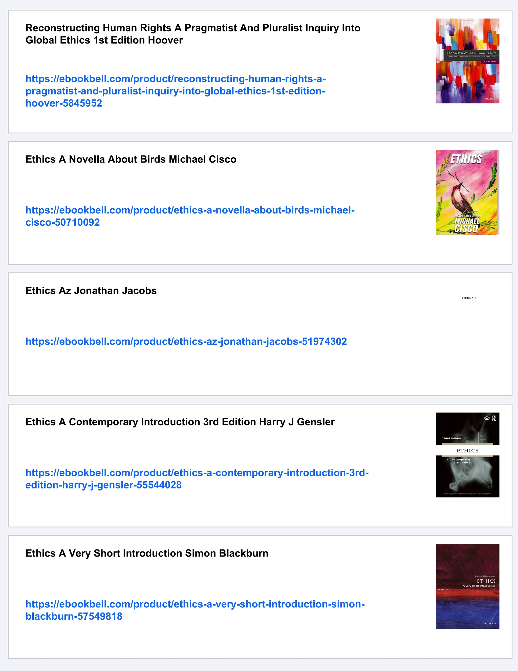 Reconstructing Human Rights A Pragmatist And Pluralist Inquiry Into
Global Ethics 1st Edition Hoover
https://ebookbell.com/product/reconstructing-human-rights-a-
pragmatist-and-pluralist-inquiry-into-global-ethics-1st-edition-
hoover-5845952
Ethics A Novella About Birds Michael Cisco
https://ebookbell.com/product/ethics-a-novella-about-birds-michael-
cisco-50710092
Ethics Az Jonathan Jacobs
https://ebookbell.com/product/ethics-az-jonathan-jacobs-51974302
Ethics A Contemporary Introduction 3rd Edition Harry J Gensler
https://ebookbell.com/product/ethics-a-contemporary-introduction-3rd-
edition-harry-j-gensler-55544028
Ethics A Very Short Introduction Simon Blackburn
https://ebookbell.com/product/ethics-a-very-short-introduction-simon-
blackburn-57549818
 