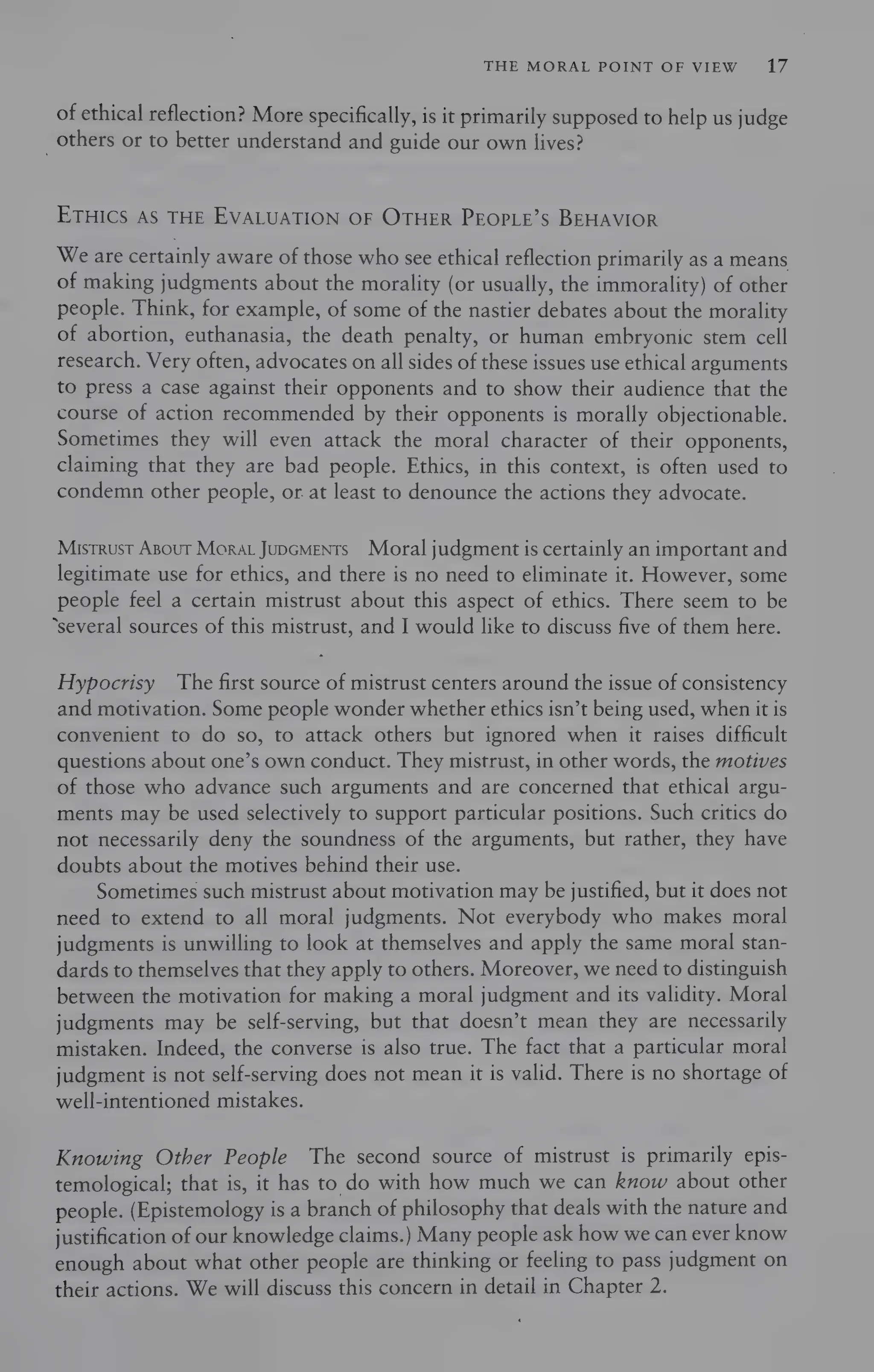 THE MORAL POINT OF VIEW 17
of ethical reflection? More specifically, is it primarily supposed to help us judge
_ others or to better understand and guide our own lives?
ETHICS AS THE EVALUATION OF OTHER PEOPLE’S BEHAVIOR
We are certainly aware of those who see ethical reflection primarily as a means
of making judgments about the morality (or usually, the immorality) of other
people. Think, for example, of some of the nastier debates about the morality
of abortion, euthanasia, the death penalty, or human embryonic stem cell
research. Very often, advocates on all sides of these issues use ethical arguments
to press a case against their opponents and to show their audience that the
course of action recommended by their opponents is morally objectionable.
Sometimes they will even attack the moral character of their opponents,
claiming that they are bad people. Ethics, in this context, is often used to
condemn other people, or at least to denounce the actions they advocate.
Mistrust ABout Morat Jupcments Moral judgment is certainly an important and
legitimate use for ethics, and there is no need to eliminate it. However, some
people feel a certain mistrust about this aspect of ethics. There seem to be
“several sources of this mistrust, and I would like to discuss five of them here.
Hypocrisy The first source of mistrust centers around the issue of consistency
and motivation. Some people wonder whether ethics isn’t being used, when it is
convenient to do so, to attack others but ignored when it raises difficult
questions about one’s own conduct. They mistrust, in other words, the motives
of those who advance such arguments and are concerned that ethical argu-
ments may be used selectively to support particular positions. Such critics do
not necessarily deny the soundness of the arguments, but rather, they have
doubts about the motives behind their use.
Sometimes such mistrust about motivation may be justified, but it does not
need to extend to all moral judgments. Not everybody who makes moral
judgments is unwilling to look at themselves and apply the same moral stan-
dards to themselves that they apply to others. Moreover, we need to distinguish
between the motivation for making a moral judgment and its validity. Moral
judgments may be self-serving, but that doesn’t mean they are necessarily
mistaken. Indeed, the converse is also true. The fact that a particular moral
judgment is not self-serving does not mean it is valid. There is no shortage of
well-intentioned mistakes.
Knowing Other People The second source of mistrust is primarily epis-
temological; that is, it has to do with how much we can know about other
people. (Epistemology is a branch of philosophy that deals with the nature and
justification of our knowledge claims.) Many people ask how we can ever know
enough about what other people are thinking or feeling to pass judgment on
their actions. We will discuss this concern in detail in Chapter 2.
 