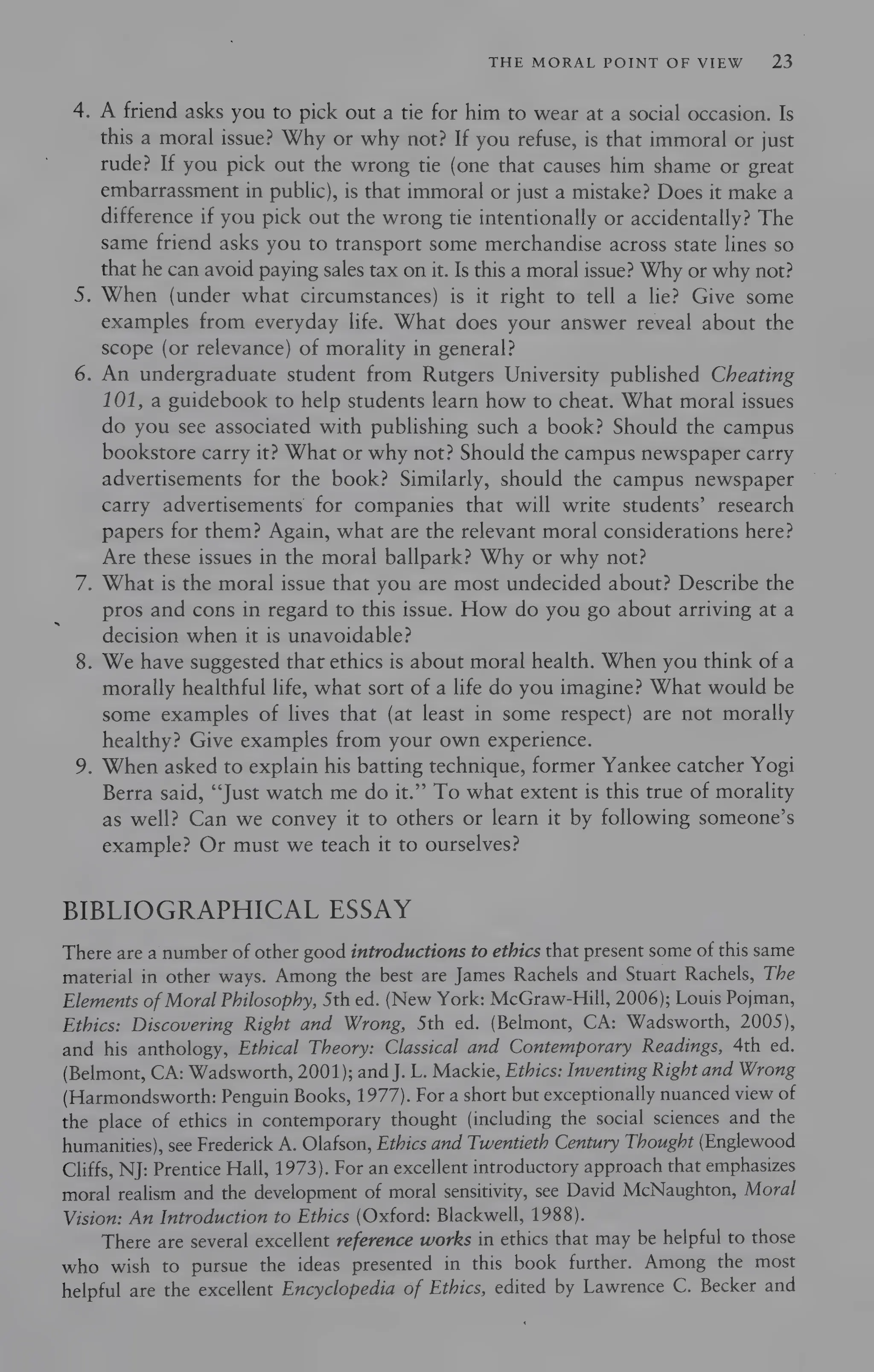 THE MORAL POINT OF VIEW 23
4. A friend asks you to pick out a tie for him to wear at a social occasion. Is
this a moral issue? Why or why not? If you refuse, is that immoral or just
rude? If you pick out the wrong tie (one that causes him shame or great
embarrassment in public), is that immoral or just a mistake? Does it make a
difference if you pick out the wrong tie intentionally or accidentally? The
same friend asks you to transport some merchandise across state lines so
that he can avoid paying sales tax on it. Is this a moral issue? Why or why not?
5. When (under what circumstances) is it right to tell a lie? Give some
examples from everyday life. What does your answer reveal about the
scope (or relevance) of morality in general?
6. An undergraduate student from Rutgers University published Cheating
101, a guidebook to help students learn how to cheat. What moral issues
do you see associated with publishing such a book? Should the campus
bookstore carry it? What or why not? Should the campus newspaper carry
advertisements for the book? Similarly, should the campus newspaper
carry advertisements for companies that will write students’ research
papers for them? Again, what are the relevant moral considerations here?
Are these issues in the moral ballpark? Why or why not?
7. What is the moral issue that you are most undecided about? Describe the
pros and cons in regard to this issue. How do you go about arriving at a
decision when it is unavoidable?
8. We have suggested that ethics is about moral health. When you think of a
morally healthful life, what sort of a life do you imagine? What would be
some examples of lives that (at least in some respect) are not morally
healthy? Give examples from your own experience.
9. When asked to explain his batting technique, former Yankee catcher Yogi
Berra said, “Just watch me do it.” To what extent is this true of morality
as well? Can we convey it to others or learn it by following someone’s
example? Or must we teach it to ourselves?
BIBLIOGRAPHICAL ESSAY
There are a number of other good introductions to ethics that present some of this same
material in other ways. Among the best are James Rachels and Stuart Rachels, The
Elements of Moral Philosophy, Sth ed. (New York: McGraw-Hill, 2006); Louis Pojman,
Ethics: Discovering Right and Wrong, Sth ed. (Belmont, CA: Wadsworth, 2005),
and his anthology, Ethical Theory: Classical and Contemporary Readings, 4th ed.
(Belmont, CA: Wadsworth, 2001); and J. L. Mackie, Ethics: Inventing Right and Wrong
(Harmondsworth: Penguin Books, 1977). For a short but exceptionally nuanced view of
the place of ethics in contemporary thought (including the social sciences and the
humanities), see Frederick A. Olafson, Ethics and Twentieth Century Thought (Englewood
Cliffs, NJ: Prentice Hall, 1973). For an excellent introductory approach that emphasizes
moral realism and the development of moral sensitivity, see David McNaughton, Moral
Vision: An Introduction to Ethics (Oxford: Blackwell, 1988).
There are several excellent reference works in ethics that may be helpful to those
who wish to pursue the ideas presented in this book further. Among the most
helpful are the excellent Encyclopedia of Ethics, edited by Lawrence C. Becker and
 