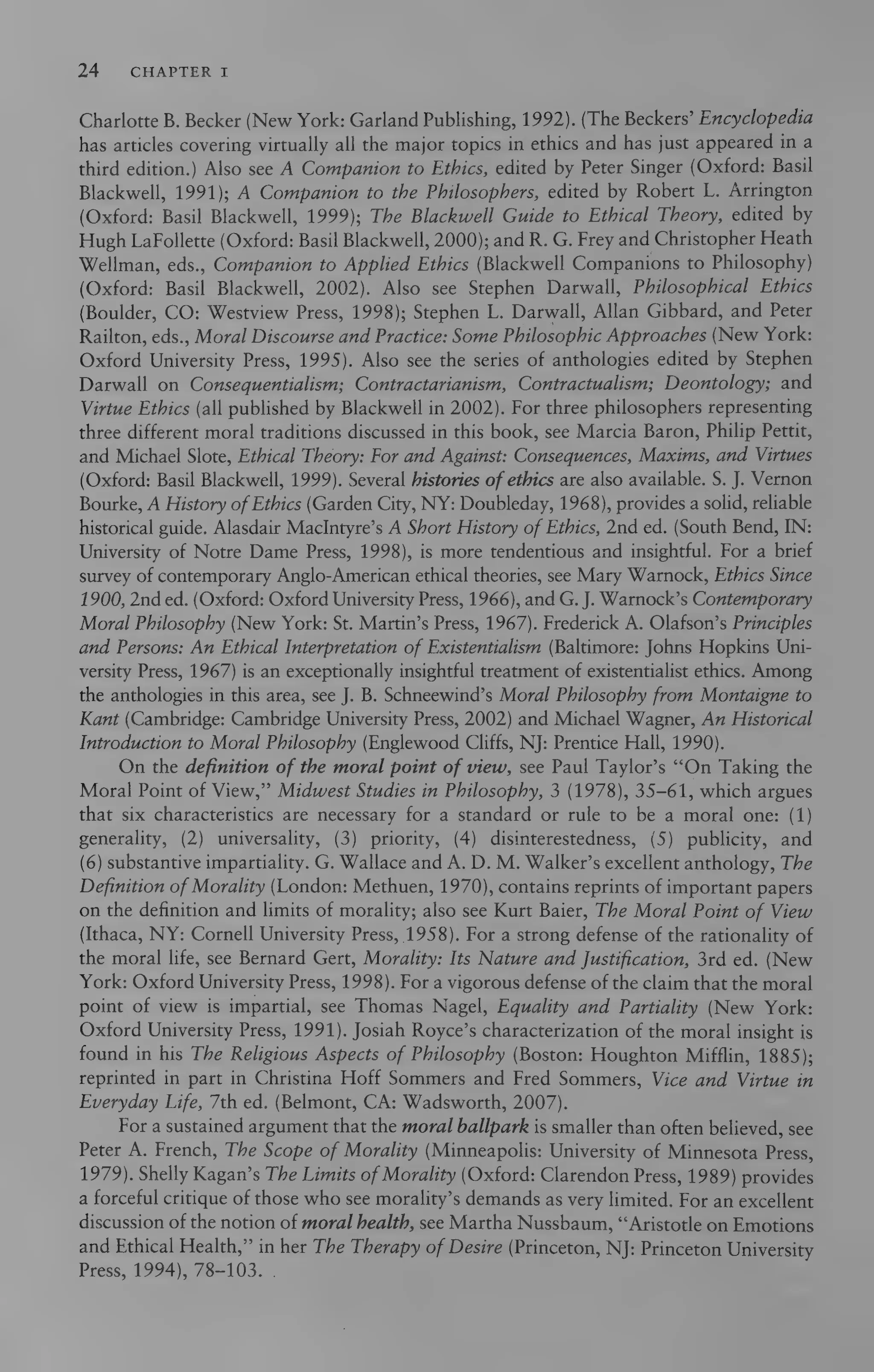 24 CHAPTER I
Charlotte B. Becker (New York: Garland Publishing, 1992). (The Beckers’ Encyclopedia
has articles covering virtually all the major topics in ethics and has just appeared in a
third edition.) Also see A Companion to Ethics, edited by Peter Singer (Oxford: Basil
Blackwell, 1991); A Companion to the Philosophers, edited by Robert L. Arrington
(Oxford: Basil Blackwell, 1999); The Blackwell Guide to Ethical Theory, edited by
Hugh LaFollette (Oxford: Basil Blackwell, 2000); and R. G. Frey and Christopher Heath
Wellman, eds., Companion to Applied Ethics (Blackwell Companions to Philosophy)
(Oxford: Basil Blackwell, 2002). Also see Stephen Darwall, Philosophical Ethics
(Boulder, CO: Westview Press, 1998); Stephen L. Darwall, Allan Gibbard, and Peter
Railton, eds., Moral Discourse and Practice: Some Philosophic Approaches (New York:
Oxford University Press, 1995). Also see the series of anthologies edited by Stephen
Darwall on Consequentialism; Contractarianism, Contractualism; Deontology; and
Virtue Ethics (all published by Blackwell in 2002). For three philosophers representing
three different moral traditions discussed in this book, see Marcia Baron, Philip Pettit,
and Michael Slote, Ethical Theory: For and Against: Consequences, Maxims, and Virtues
(Oxford: Basil Blackwell, 1999). Several histories of ethics are also available. S. J. Vernon
Bourke, A History of Ethics (Garden City, NY: Doubleday, 1968), provides a solid, reliable
historical guide. Alasdair MacIntyre’s A Short History of Ethics, 2nd ed. (South Bend, IN:
University of Notre Dame Press, 1998), is more tendentious and insightful. For a brief
survey of contemporary Anglo-American ethical theories, see Mary Warnock, Ethics Since
1900, 2nd ed. (Oxford: Oxford University Press, 1966), and G. J.Warnock’s Contemporary
Moral Philosophy (New York: St. Martin’s Press, 1967). Frederick A. Olafson’s Principles
and Persons: An Ethical Interpretation of Existentialism (Baltimore: Johns Hopkins Uni-
versity Press, 1967) is an exceptionally insightful treatment of existentialist ethics. Among
the anthologies in this area, see J. B. Schneewind’s Moral Philosophy from Montaigne to
Kant (Cambridge: Cambridge University Press, 2002) and Michael Wagner, An Historical
Introduction to Moral Philosophy (Englewood Cliffs, NJ: Prentice Hall, 1990).
On the definition of the moral point of view, see Paul Taylor’s “On Taking the
Moral Point of View,” Midwest Studies in Philosophy, 3 (1978), 35-61, which argues
that six characteristics are necessary for a standard or rule to be a moral one: (1)
generality, (2) universality, (3) priority, (4) disinterestedness, (5) publicity, and
(6) substantive impartiality. G. Wallace and A. D. M. Walker’s excellent anthology, The
Definition of Morality (London: Methuen, 1970), contains reprints of important papers
on the definition and limits of morality; also see Kurt Baier, The Moral Point of View
(Ithaca, NY: Cornell University Press, 1958). For a strong defense of the rationality of
the moral life, see Bernard Gert, Morality: Its Nature and Justification, 3rd ed. (New
York: Oxford University Press, 1998). For a vigorous defense of the claim that the moral
point of view is impartial, see Thomas Nagel, Equality and Partiality (New York:
Oxford University Press, 1991). Josiah Royce’s characterization of the moral insight is
found in his The Religious Aspects of Philosophy (Boston: Houghton Mifflin, 1885);
reprinted in part in Christina Hoff Sommers and Fred Sommers, Vice and Virtue in
Everyday Life, 7th ed. (Belmont, CA: Wadsworth, 2007).
For a sustained argument that the moral ballpark is smaller than often believed, see
Peter A. French, The Scope of Morality (Minneapolis: University of Minnesota Press,
1979). Shelly Kagan’s The Limits ofMorality (Oxford: Clarendon Press, 1989) provides
a forceful critique of those who see morality’s demands as very limited. For an excellent
discussion of the notion of moral health, see Martha Nussbaum, “Aristotle on Emotions
and Ethical Health,” in her The Therapy of Desire (Princeton, NJ: Princeton University
Press, 1994), 78-103. .
 