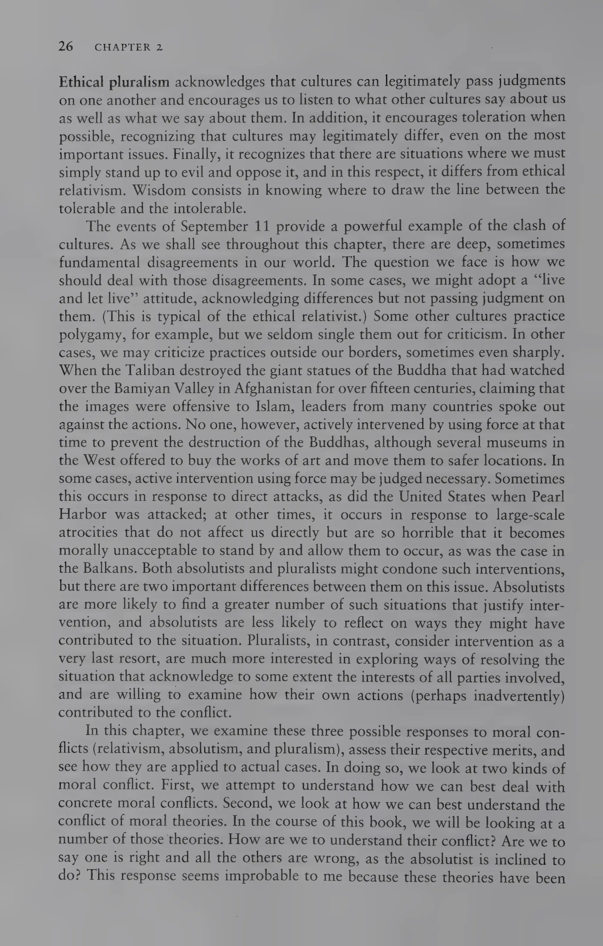 26 CHAPTER 2
Ethical pluralism acknowledges that cultures can legitimately pass judgments
on one another and encourages us to listen to what other cultures say about us
as well as what we say about them. In addition, it encourages toleration when
possible, recognizing that cultures may legitimately differ, even on the most
important issues. Finally, it recognizes that there are situations where we must
simply stand up to evil and oppose it, and in this respect, it differs from ethical
relativism. Wisdom consists in knowing where to draw the line between the
tolerable and the intolerable.
The events of September 11 provide a powerful example of the clash of
cultures. As we shall see throughout this chapter, there are deep, sometimes
fundamental disagreements in our world. The question we face is how we
should deal with those disagreements. In some cases, we might adopt a “live
and let live’ attitude, acknowledging differences but not passing judgment on
them. (This is typical of the ethical relativist.) Some other cultures practice
polygamy, for example, but we seldom single them out for criticism. In other
cases, we may criticize practices outside our borders, sometimes even sharply.
When the Taliban destroyed the giant statues of the Buddha that had watched
over the Bamiyan Valley in Afghanistan for over fifteen centuries, claiming that
the images were offensive to Islam, leaders from many countries spoke out
against the actions. No one, however, actively intervened by using force at that
time to prevent the destruction of the Buddhas, although several museums in
the West offered to buy the works of art and move them to safer locations. In
some cases, active intervention using force may be judged necessary. Sometimes
this occurs in response to direct attacks, as did the United States when Pearl
Harbor was attacked; at other times, it occurs in response to large-scale
atrocities that do not affect us directly but are so horrible that it becomes
morally unacceptable to stand by and allow them to occur, as was the case in
the Balkans. Both absolutists and pluralists might condone such interventions,
but there are two important differences between them on this issue. Absolutists
are more likely to find a greater number of such situations that justify inter-
vention, and absolutists are less likely to reflect on ways they might have
contributed to the situation. Pluralists, in contrast, consider intervention as a
very last resort, are much more interested in exploring ways of resolving the
situation that acknowledge to some extent the interests of all parties involved,
and are willing to examine how their own actions (perhaps inadvertently)
contributed to the conflict.
In this chapter, we examine these three possible responses to moral con-
flicts (relativism, absolutism, and pluralism), assess their respective merits, and
see how they are applied to actual cases. In doing so, we look at two kinds of
moral conflict. First, we attempt to understand how we can best deal with
concrete moral conflicts. Second, we look at how we can best understand the
conflict of moral theories. In the course of this book, we will be looking at a
number of those theories. How are we to understand their conflict? Are we to
say one is right and all the others are wrong, as the absolutist is inclined to
do? This response seems improbable to me because these theories have been
 