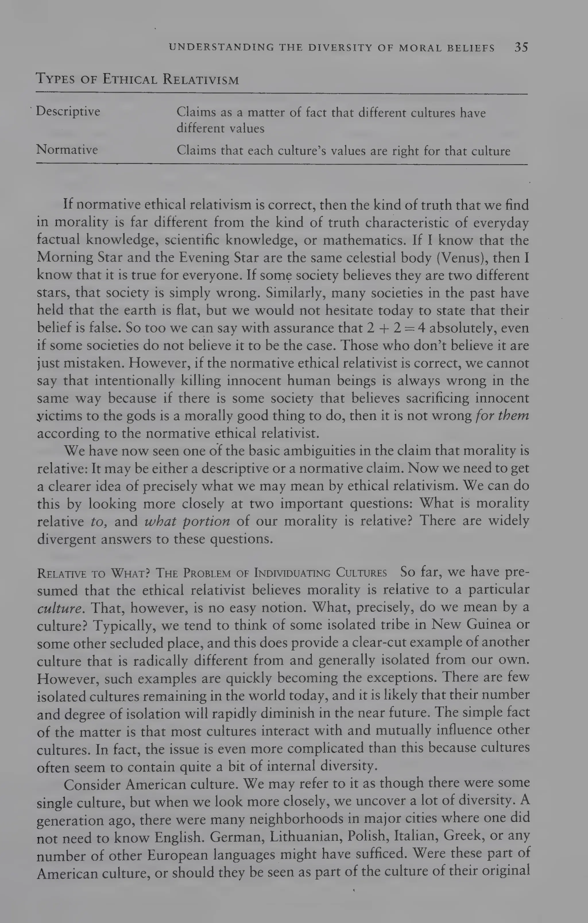 UNDERSTANDING THE DIVERSITY OF MORAL BELIEFS 35
TYPES OF ETHICAL RELATIVISM
’ Descriptive Claims as a matter of fact that different cultures have
different values
Normative Claims that each culture’s values are right for that culture
If normative ethical relativism is correct, then the kind of truth that we find
in morality is far different from the kind of truth characteristic of everyday
factual knowledge, scientific knowledge, or mathematics. If I know that the
Morning Star and the Evening Star are the same celestial body (Venus), then I
know that it is true for everyone. If some society believes they are two different
stars, that society is simply wrong. Similarly, many societies in the past have
held that the earth is flat, but we would not hesitate today to state that their
belief is false. So too we can say with assurance that 2 + 2 =4 absolutely, even
if some societies do not believe it to be the case. Those who don’t believe it are
just mistaken. However, if the normative ethical relativist is correct, we cannot
say that intentionally killing innocent human beings is always wrong in the
same way because if there is some society that believes sacrificing innocent
yictims to the gods is a morally good thing to do, then it is not wrong for them
according to the normative ethical relativist.
We have now seen one of the basic ambiguities in the claim that morality is
relative: It may be either a descriptive or a normative claim. Now we need to get
a clearer idea of precisely what we may mean by ethical relativism. We can do
this by looking more closely at two important questions: What is morality
relative to, and what portion of our morality is relative? There are widely
divergent answers to these questions.
RELATIVE TO WHAT? THE PROBLEM OF INDIVIDUATING CuLTuRES So far, we have pre-
sumed that the ethical relativist believes morality is relative to a particular
culture. That, however, is no easy notion. What, precisely, do we mean by a
culture? Typically, we tend to think of some isolated tribe in New Guinea or
some other secluded place, and this does provide a clear-cut example of another
culture that is radically different from and generally isolated from our own.
However, such examples are quickly becoming the exceptions. There are few
isolated cultures remaining in the world today, and it is likely that their number
and degree of isolation will rapidly diminish in the near future. The simple fact
of the matter is that most cultures interact with and mutually influence other
cultures. In fact, the issue is even more complicated than this because cultures
often seem to contain quite a bit of internal diversity.
Consider American culture. We may refer to it as though there were some
single culture, but when we look more closely, we uncover a lot of diversity. A
generation ago, there were many neighborhoods in major cities where one did
not need to know English. German, Lithuanian, Polish, Italian, Greek, or any
number of other European languages might have sufficed. Were these part of
American culture, or should they be seen as part of the culture of their original
 
