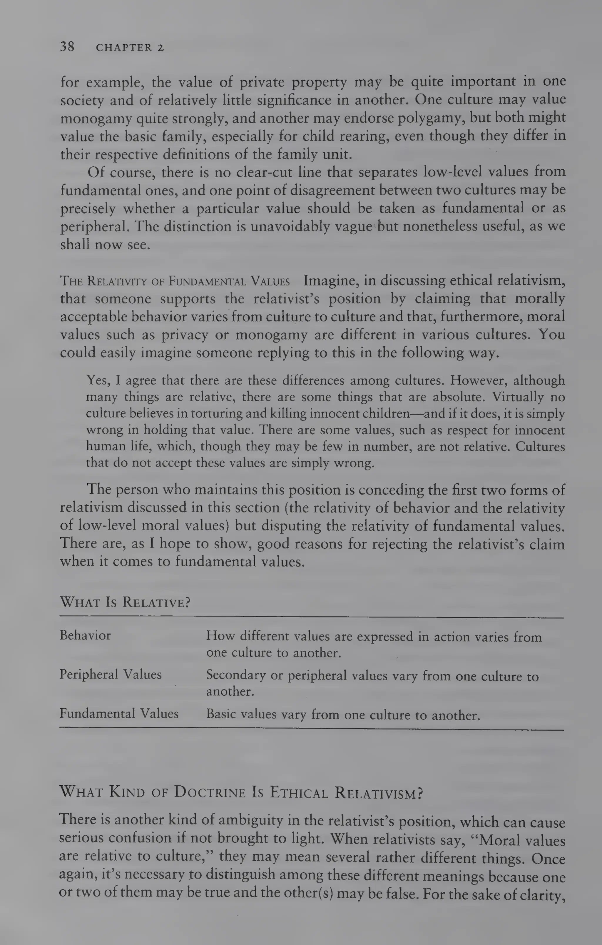 38 CHAPTER 2
for example, the value of private property may be quite important in one
society and of relatively little significance in another. One culture may value
monogamy quite strongly, and another may endorse polygamy, but both might
value the basic family, especially for child rearing, even though they differ in
their respective definitions of the family unit.
Of course, there is no clear-cut line that separates low-level values from
fundamental ones, and one point of disagreement between two cultures may be
precisely whether a particular value should be taken as fundamental or as
peripheral. The distinction is unavoidably vague‘but nonetheless useful, as we
shall now see.
THe RELATIVITY OF FUNDAMENTAL VaLues Imagine, in discussing ethical relativism,
that someone supports the relativist’s position by claiming that morally
acceptable behavior varies from culture to culture and that, furthermore, moral
values such as privacy or monogamy are different in various cultures. You
could easily imagine someone replying to this in the following way.
Yes, I agree that there are these differences among cultures. However, although
many things are relative, there are some things that are absolute. Virtually no
culture believes in torturing and killing innocent children—and if it does, it is simply
wrong in holding that value. There are some values, such as respect for innocent
human life, which, though they may be few in number, are not relative. Cultures
that do not accept these values are simply wrong.
The person who maintains this position is conceding the first two forms of
relativism discussed in this section (the relativity of behavior and the relativity
of low-level moral values) but disputing the relativity of fundamental values.
There are, as I hope to show, good reasons for rejecting the relativist’s claim
when it comes to fundamental values.
Wuat Is RELATIVE?
Behavior How different values are expressed in action varies from
one culture to another.
Peripheral Values Secondary or peripheral values vary from one culture to
another.
Fundamental Values Basic values vary from one culture to another.
WHAT KIND OF DOcTRINE Is ETHICAL RELATIVISM?
There is another kind of ambiguity in the relativist’s position, which can cause
serious confusion if not brought to light. When relativists say, “Moral values
are relative to culture,”’ they may mean several rather different things. Once
again, it’s necessary to distinguish among these different meanings because one
or two of them may be true and the other(s) may be false. For the sake of clarity,
 