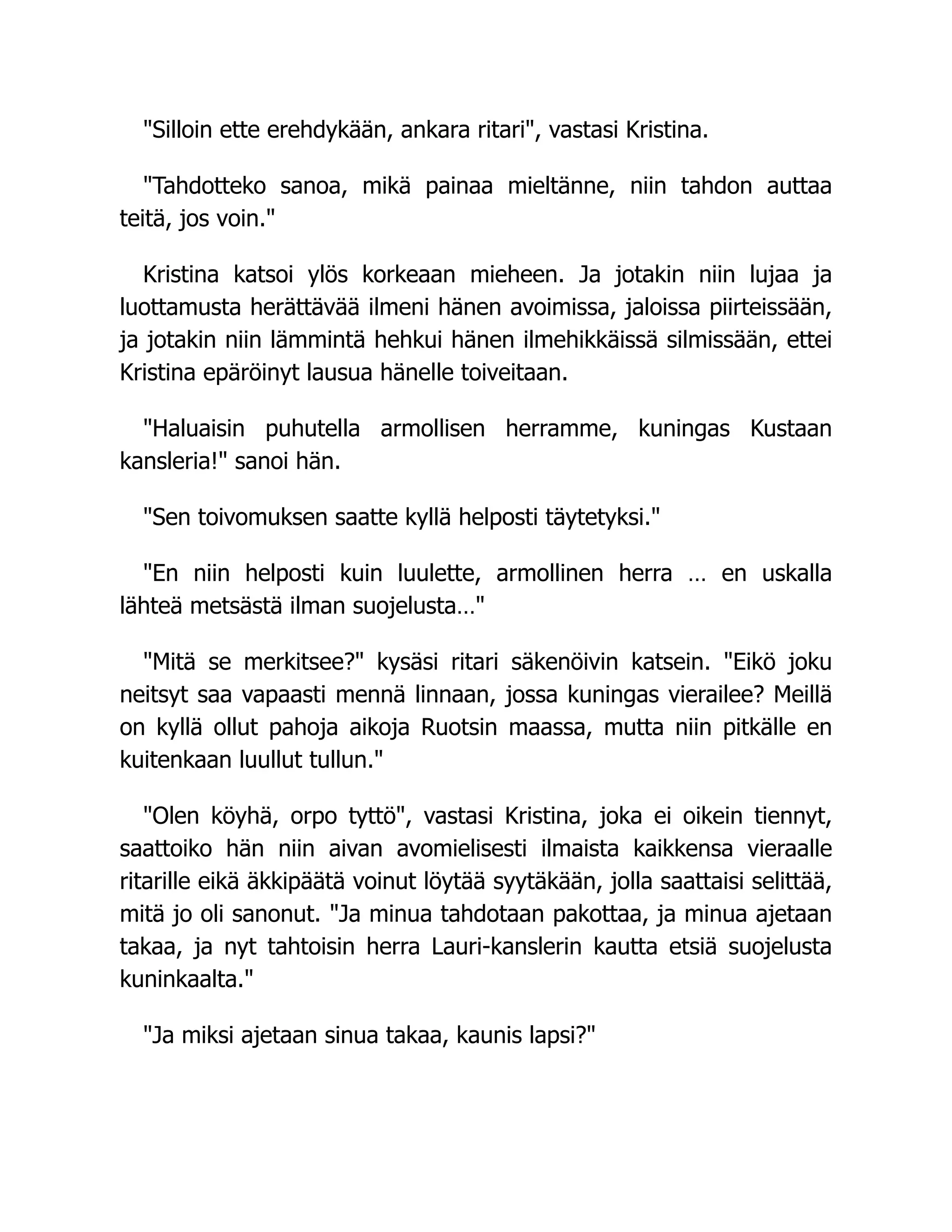 "Silloin ette erehdykään, ankara ritari", vastasi Kristina.
"Tahdotteko sanoa, mikä painaa mieltänne, niin tahdon auttaa
teitä, jos voin."
Kristina katsoi ylös korkeaan mieheen. Ja jotakin niin lujaa ja
luottamusta herättävää ilmeni hänen avoimissa, jaloissa piirteissään,
ja jotakin niin lämmintä hehkui hänen ilmehikkäissä silmissään, ettei
Kristina epäröinyt lausua hänelle toiveitaan.
"Haluaisin puhutella armollisen herramme, kuningas Kustaan
kansleria!" sanoi hän.
"Sen toivomuksen saatte kyllä helposti täytetyksi."
"En niin helposti kuin luulette, armollinen herra … en uskalla
lähteä metsästä ilman suojelusta…"
"Mitä se merkitsee?" kysäsi ritari säkenöivin katsein. "Eikö joku
neitsyt saa vapaasti mennä linnaan, jossa kuningas vierailee? Meillä
on kyllä ollut pahoja aikoja Ruotsin maassa, mutta niin pitkälle en
kuitenkaan luullut tullun."
"Olen köyhä, orpo tyttö", vastasi Kristina, joka ei oikein tiennyt,
saattoiko hän niin aivan avomielisesti ilmaista kaikkensa vieraalle
ritarille eikä äkkipäätä voinut löytää syytäkään, jolla saattaisi selittää,
mitä jo oli sanonut. "Ja minua tahdotaan pakottaa, ja minua ajetaan
takaa, ja nyt tahtoisin herra Lauri-kanslerin kautta etsiä suojelusta
kuninkaalta."
"Ja miksi ajetaan sinua takaa, kaunis lapsi?"
 
