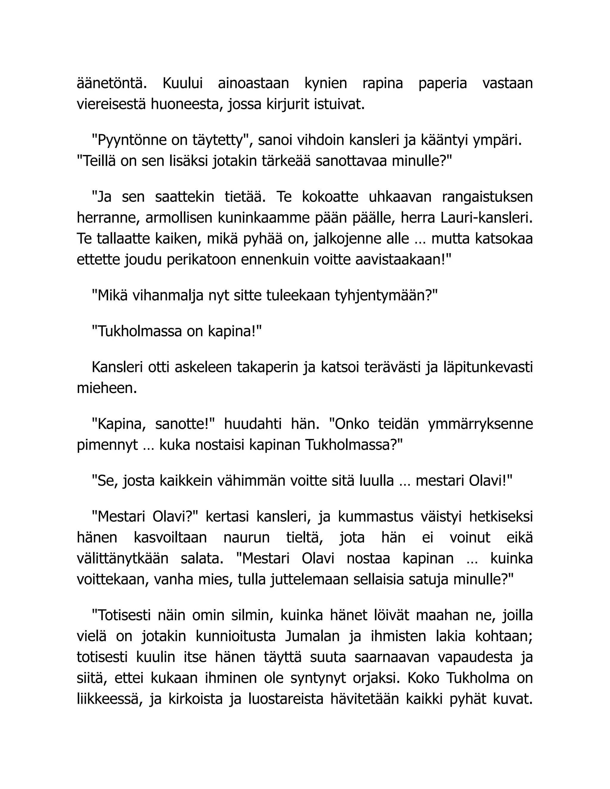 äänetöntä. Kuului ainoastaan kynien rapina paperia vastaan
viereisestä huoneesta, jossa kirjurit istuivat.
"Pyyntönne on täytetty", sanoi vihdoin kansleri ja kääntyi ympäri.
"Teillä on sen lisäksi jotakin tärkeää sanottavaa minulle?"
"Ja sen saattekin tietää. Te kokoatte uhkaavan rangaistuksen
herranne, armollisen kuninkaamme pään päälle, herra Lauri-kansleri.
Te tallaatte kaiken, mikä pyhää on, jalkojenne alle … mutta katsokaa
ettette joudu perikatoon ennenkuin voitte aavistaakaan!"
"Mikä vihanmalja nyt sitte tuleekaan tyhjentymään?"
"Tukholmassa on kapina!"
Kansleri otti askeleen takaperin ja katsoi terävästi ja läpitunkevasti
mieheen.
"Kapina, sanotte!" huudahti hän. "Onko teidän ymmärryksenne
pimennyt … kuka nostaisi kapinan Tukholmassa?"
"Se, josta kaikkein vähimmän voitte sitä luulla … mestari Olavi!"
"Mestari Olavi?" kertasi kansleri, ja kummastus väistyi hetkiseksi
hänen kasvoiltaan naurun tieltä, jota hän ei voinut eikä
välittänytkään salata. "Mestari Olavi nostaa kapinan … kuinka
voittekaan, vanha mies, tulla juttelemaan sellaisia satuja minulle?"
"Totisesti näin omin silmin, kuinka hänet löivät maahan ne, joilla
vielä on jotakin kunnioitusta Jumalan ja ihmisten lakia kohtaan;
totisesti kuulin itse hänen täyttä suuta saarnaavan vapaudesta ja
siitä, ettei kukaan ihminen ole syntynyt orjaksi. Koko Tukholma on
liikkeessä, ja kirkoista ja luostareista hävitetään kaikki pyhät kuvat.
 