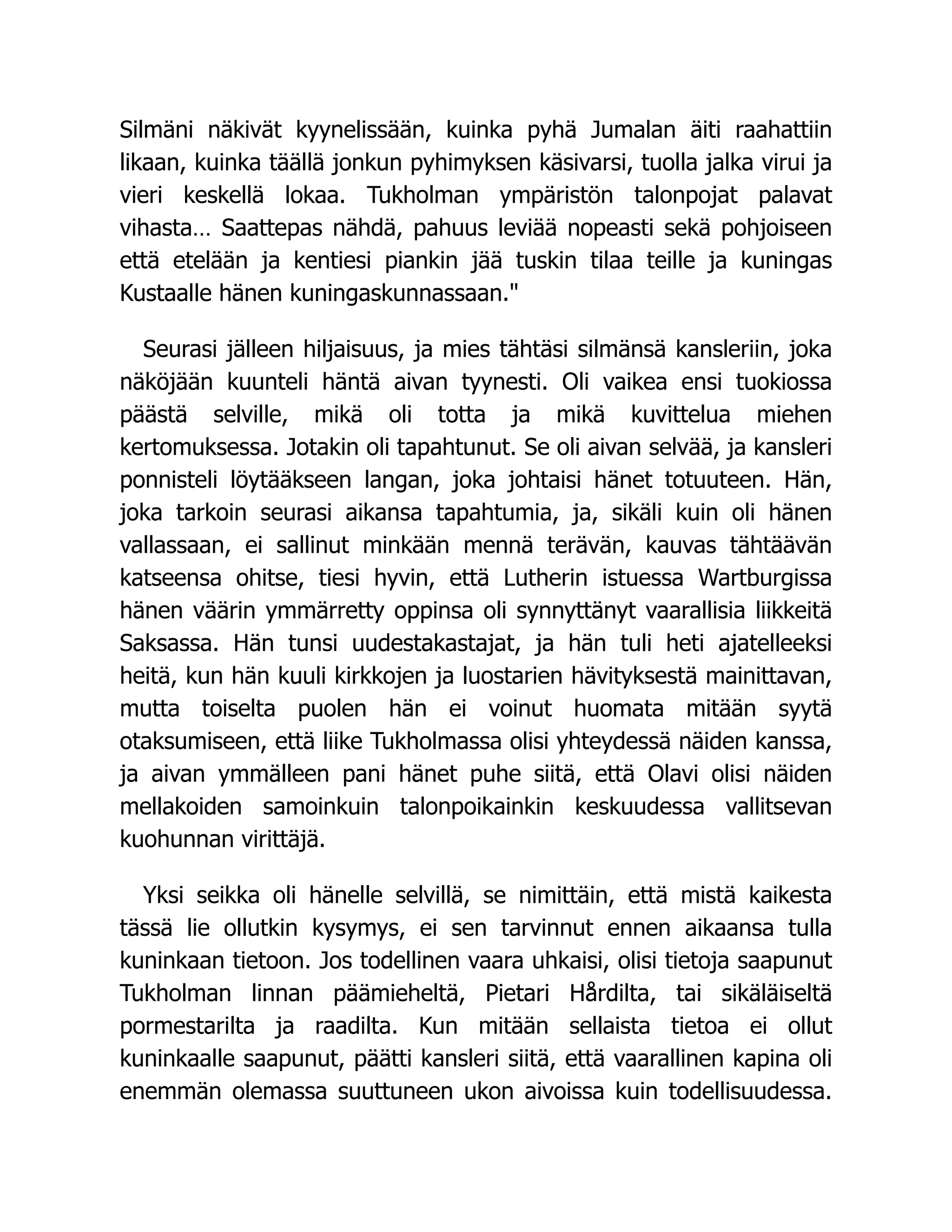 Silmäni näkivät kyynelissään, kuinka pyhä Jumalan äiti raahattiin
likaan, kuinka täällä jonkun pyhimyksen käsivarsi, tuolla jalka virui ja
vieri keskellä lokaa. Tukholman ympäristön talonpojat palavat
vihasta… Saattepas nähdä, pahuus leviää nopeasti sekä pohjoiseen
että etelään ja kentiesi piankin jää tuskin tilaa teille ja kuningas
Kustaalle hänen kuningaskunnassaan."
Seurasi jälleen hiljaisuus, ja mies tähtäsi silmänsä kansleriin, joka
näköjään kuunteli häntä aivan tyynesti. Oli vaikea ensi tuokiossa
päästä selville, mikä oli totta ja mikä kuvittelua miehen
kertomuksessa. Jotakin oli tapahtunut. Se oli aivan selvää, ja kansleri
ponnisteli löytääkseen langan, joka johtaisi hänet totuuteen. Hän,
joka tarkoin seurasi aikansa tapahtumia, ja, sikäli kuin oli hänen
vallassaan, ei sallinut minkään mennä terävän, kauvas tähtäävän
katseensa ohitse, tiesi hyvin, että Lutherin istuessa Wartburgissa
hänen väärin ymmärretty oppinsa oli synnyttänyt vaarallisia liikkeitä
Saksassa. Hän tunsi uudestakastajat, ja hän tuli heti ajatelleeksi
heitä, kun hän kuuli kirkkojen ja luostarien hävityksestä mainittavan,
mutta toiselta puolen hän ei voinut huomata mitään syytä
otaksumiseen, että liike Tukholmassa olisi yhteydessä näiden kanssa,
ja aivan ymmälleen pani hänet puhe siitä, että Olavi olisi näiden
mellakoiden samoinkuin talonpoikainkin keskuudessa vallitsevan
kuohunnan virittäjä.
Yksi seikka oli hänelle selvillä, se nimittäin, että mistä kaikesta
tässä lie ollutkin kysymys, ei sen tarvinnut ennen aikaansa tulla
kuninkaan tietoon. Jos todellinen vaara uhkaisi, olisi tietoja saapunut
Tukholman linnan päämieheltä, Pietari Hårdilta, tai sikäläiseltä
pormestarilta ja raadilta. Kun mitään sellaista tietoa ei ollut
kuninkaalle saapunut, päätti kansleri siitä, että vaarallinen kapina oli
enemmän olemassa suuttuneen ukon aivoissa kuin todellisuudessa.
 
