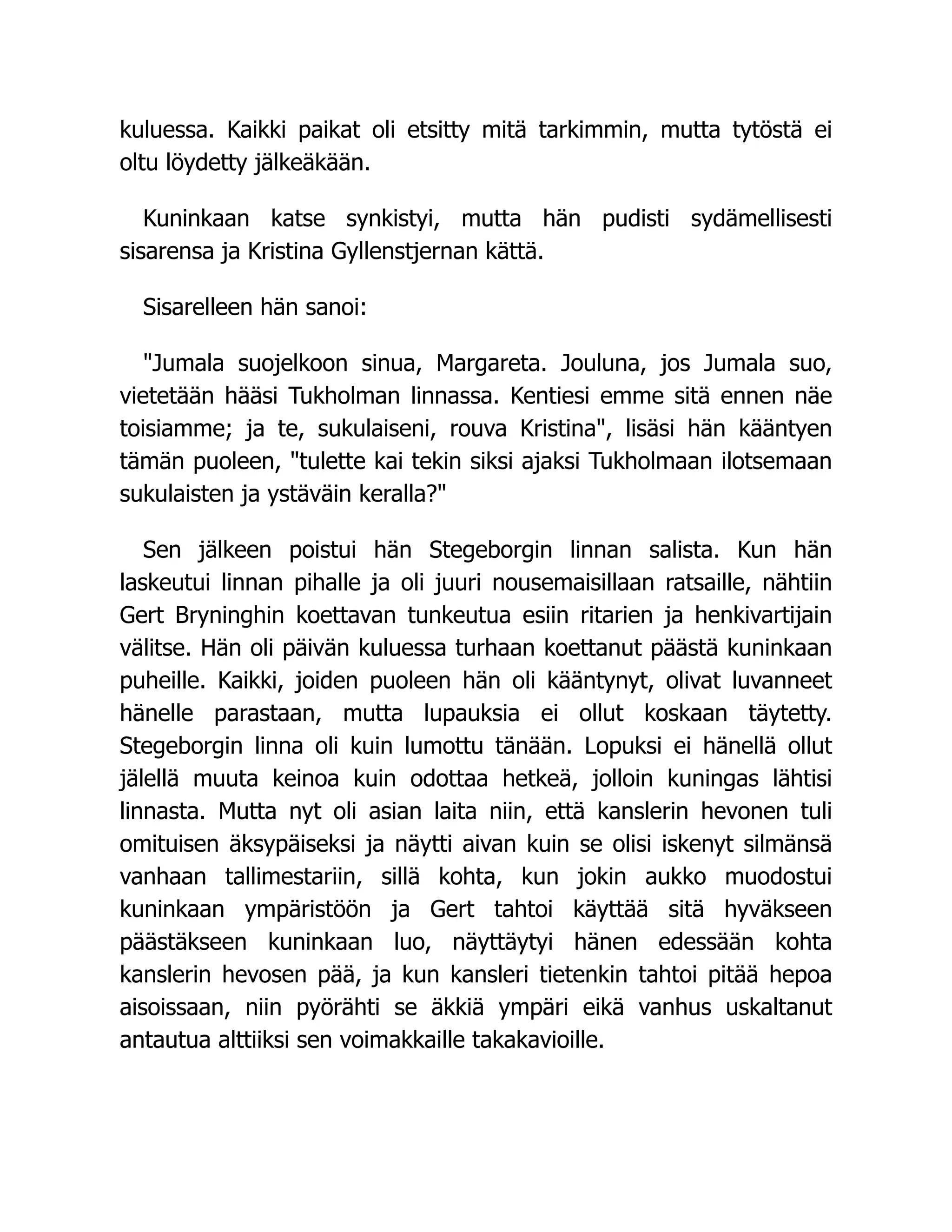 kuluessa. Kaikki paikat oli etsitty mitä tarkimmin, mutta tytöstä ei
oltu löydetty jälkeäkään.
Kuninkaan katse synkistyi, mutta hän pudisti sydämellisesti
sisarensa ja Kristina Gyllenstjernan kättä.
Sisarelleen hän sanoi:
"Jumala suojelkoon sinua, Margareta. Jouluna, jos Jumala suo,
vietetään hääsi Tukholman linnassa. Kentiesi emme sitä ennen näe
toisiamme; ja te, sukulaiseni, rouva Kristina", lisäsi hän kääntyen
tämän puoleen, "tulette kai tekin siksi ajaksi Tukholmaan ilotsemaan
sukulaisten ja ystäväin keralla?"
Sen jälkeen poistui hän Stegeborgin linnan salista. Kun hän
laskeutui linnan pihalle ja oli juuri nousemaisillaan ratsaille, nähtiin
Gert Bryninghin koettavan tunkeutua esiin ritarien ja henkivartijain
välitse. Hän oli päivän kuluessa turhaan koettanut päästä kuninkaan
puheille. Kaikki, joiden puoleen hän oli kääntynyt, olivat luvanneet
hänelle parastaan, mutta lupauksia ei ollut koskaan täytetty.
Stegeborgin linna oli kuin lumottu tänään. Lopuksi ei hänellä ollut
jälellä muuta keinoa kuin odottaa hetkeä, jolloin kuningas lähtisi
linnasta. Mutta nyt oli asian laita niin, että kanslerin hevonen tuli
omituisen äksypäiseksi ja näytti aivan kuin se olisi iskenyt silmänsä
vanhaan tallimestariin, sillä kohta, kun jokin aukko muodostui
kuninkaan ympäristöön ja Gert tahtoi käyttää sitä hyväkseen
päästäkseen kuninkaan luo, näyttäytyi hänen edessään kohta
kanslerin hevosen pää, ja kun kansleri tietenkin tahtoi pitää hepoa
aisoissaan, niin pyörähti se äkkiä ympäri eikä vanhus uskaltanut
antautua alttiiksi sen voimakkaille takakavioille.
 