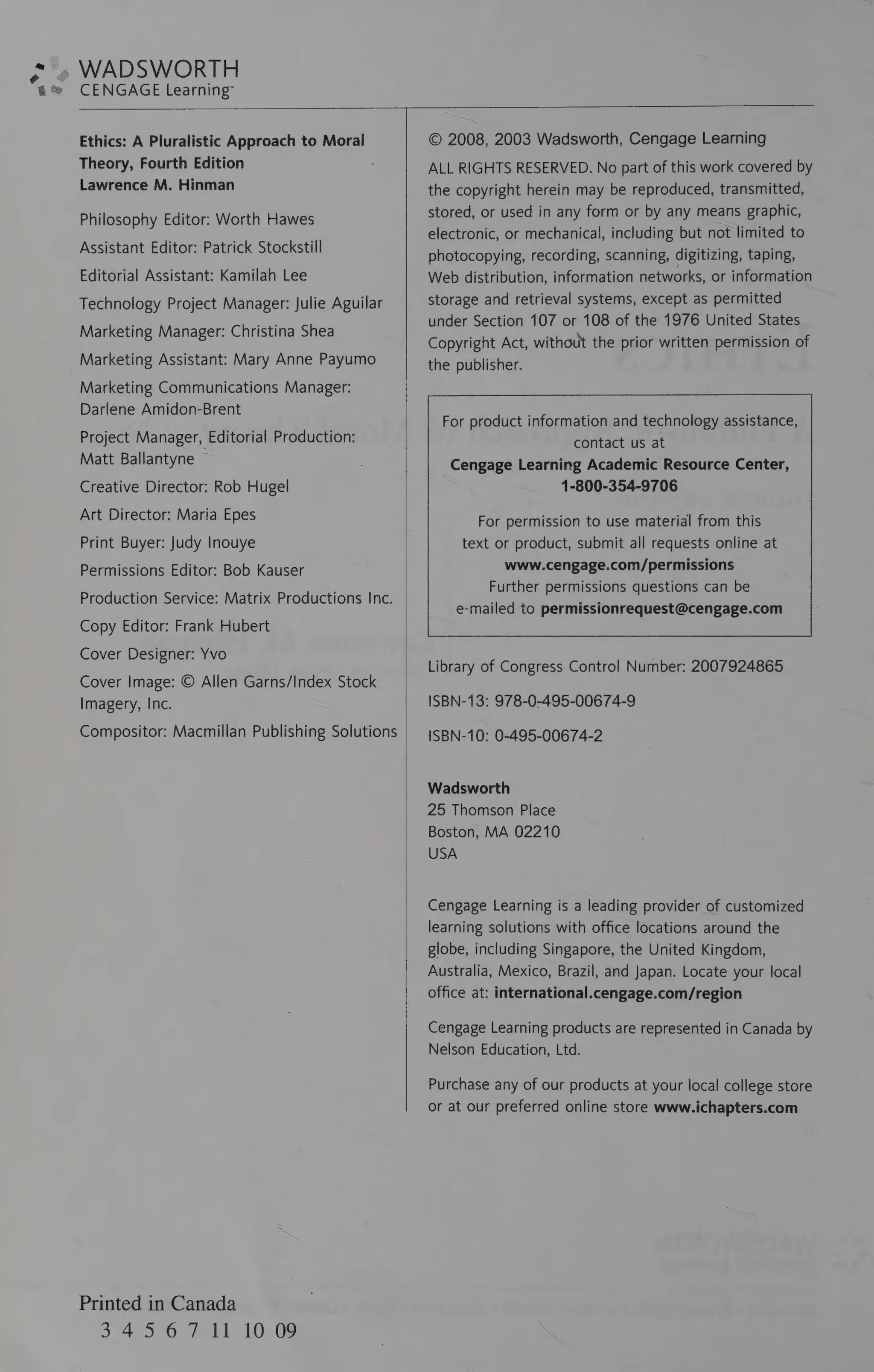 WADSWORTH
CENGAGE Learning”
Ethics: A Pluralistic Approach to Moral
Theory, Fourth Edition
Lawrence M. Hinman
Philosophy Editor: Worth Hawes
Assistant Editor: Patrick Stockstill
Editorial Assistant: Kamilah Lee
Technology Project Manager: Julie Aguilar
Marketing Manager: Christina Shea
Marketing Assistant: Mary Anne Payumo
Marketing Communications Manager:
Darlene Amidon-Brent
Project Manager, Editorial Production:
Matt Ballantyne
Creative Director: Rob Hugel
Art Director: Maria Epes
Print Buyer: Judy Inouye
Permissions Editor: Bob Kauser
Production Service: Matrix Productions Inc.
Copy Editor: Frank Hubert
Cover Designer: Yvo
Cover Image: © Allen Garns/Index Stock
Imagery, Inc.
Compositor: Macmillan Publishing Solutions
Printed in Canada
374506 I SOROS
© 2008, 2003 Wadsworth, Cengage Learning
ALL RIGHTS RESERVED. No part of
this work covered by
the copyright herein may be reproduced, transmitted,
stored, or used in any form or by any means graphic,
electronic, or mechanical, including but not limited to
photocopying, recording, scanning, digitizing, taping,
Web distribution, information networks, or information
storage and retrieval systems, except as permitted
under Section 107 or 108 of the 1976 United States
Copyright Act, without the prior written permission of
the publisher.
For product information and technology assistance, |
contact us at
Cengage Learning Academic Resource Center, |
1-800-354-9706
For permission to use material from this
text or product, submit all requests online at
www.cengage.com/permissions
Further permissions questions can be
e-mailed to permissionrequest@cengage.com
Se <= = a ast
Library of Congress Control Number: 2007924865
ISBN-13: 978-0-495-00674-9
ISBN-10: 0-495-00674-2
Wadsworth
25 Thomson Place
Boston, MA 02210
USA
Cengage Learning is a leading provider of customized
learning solutions with office locations around the
globe, including Singapore, the United Kingdom,
Australia, Mexico, Brazil, and Japan. Locate your local
office at: international.cengage.com/region
Cengage Learning products are represented in Canada by
Nelson Education, Ltd.
Purchase any of our products at your local college store
or at our preferred online store www.ichapters.com
 