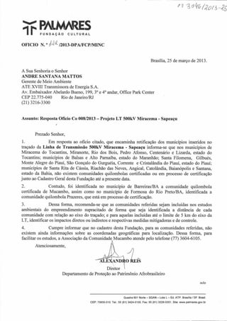 i t PALM/RESF U N D A Ç Ã O C U L T U R A L
OFICIO N.°Má/2013-DPA/FCP/MINC
Brasilia, 25 de março de 2013.
A Sua Senhoria o Senhor
ANDRE SANTANA MATTOS
Gerente de Meio Ambiente
ATE XVIII Transmissora de Energia S.A.
Av. Embaixador Abelardo Bueno, 199, 3oe 4oandar, Office Park Center
CEP 22.775-040 Rio de Janeiro/RJ
(21) 3216-3300
Assunto: Resposta Ofício Co 008/2013 - Projeto LT 500kV Miracema - Sapeaçu
Prezado Senhor,
1. Em resposta ao ofício citado, que encaminha retificação dos municípios inseridos no
traçado da Linha de Transmissão 500kV Miracema - Sapeaçu informa-se que nos municípios de
Miracema do Tocantins, Miranorte, Rio dos Bois, Pedro Afonso, Centenário e Lizarda, estado do
Tocantins; municípios de Balsas e Alto Pamaíba, estado do Maranhão; Santa Filomena, Gilbués,
Monte Alegre do Piauí, São Gonçalo do Gurguéia, Corrente e Cristalândia do Piauí, estado do Piauí;
municípios de Santa Rita de Cássia, Riachão das Neves, Angical, Catolândia, Baianópolis e Santana,
estado da Bahia, não existem comunidades quilombolas certificadas ou em processo de certificação
junto ao Cadastro Geral desta Fundação até a presente data.
2. Contudo, foi identificada no município de Barreiras/BA a comunidade quilombola
certificada de Mucambo, assim como no município de Formosa do Rio Preto/BA, identificada a
comunidade quilombola Prazeres, que está em processo de certificação.
3. Dessa forma, recomenda-se que as comunidades referidas sejam incluídas nos estudos
ambientais do empreendimento supracitado de forma que seja identificada a distância de cada
comunidade com relação ao eixo do traçado; e para aquelas incluídas até o limite de 5 km do eixo da
LT, identificar os impactos diretos ou indiretos e respectivas medidas mitigadoras e de controle.
4. Cumpre informar que no cadastro desta Fundação, para as comunidades referidas, não
existem ainda informações sobre as coordenadas geográficas para localização. Dessa forma, para
facilitar os estudos, a Associação da
Atenciosamente,
Departamento de Proteção ao Patrimônio Afrobrasileiro
eclo
Comunidade Mucambo atende pelo telefone (77) 3604-6105.
EXANI)RO
Diretor
Quadra 601 Norte - SGAN - Lote L - Ed. ATP. Brasília / DF. Brasil.
CEP: 70830-010. Tel.: 55 (61) 3424-0100. Fax: 55 (61) 3226-0351. Site: www.palmares.gov.br
 