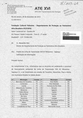 ATE XVI Transmissora de Energia S.A.
Av. Embaixador Abelardo Bueno, 199, 3° e 4oandar
Office Park Center
Rio de Janeiro/RJ
CEP: 22775-040
Tel: 21-3216-3300
Fax: 21-2421-5518
ATG XVI
ATE XVI Transmissora de Energia
Rio de Janeiro, 28 de dezembro de 2012
Co 001/2012
Fundação Cultural Palmares - Departamento de Proteção ao Patrimônio
Afro-Brasileiro (FCP/DPA)
Setor Comercial Sul - Quadra 09
Ed. Parque Cidade Corporate - Torre B - 2o andar
Brasília/DF-CEP: 70308-200
DPA - FCP
01420.000055/2013-64
03/01/2013
At. Sr. Alexandra Reis
Diretor do Departamento de Proteção ao Patrimônio Afro-Brasileiro
Ass.: Projeto da Linha de Transmissão 500 kV Miracema - Sapeaçu
Solicitação de Informações
Prezado Senhor,
Ao cumprimentar V.Sa., informamos que se encontra em andamento o processo
de licenciamento ambiental da Linha de Transmissão 500 kV Miracema -
Sapeaçu C2, a ser implantada nos estados de Tocantins, Maranhão, Piauí e Bahia,
nos municípios listados na tabela abaixo.
n° Município Estado n° Município Estado
1 Bom Jesus do Tocantins TO 31 Dom Basílio BA
2 Centenário TO 32 Elísio Medrado BA
3 Lizarda TO 33 Formosa do Rio Preto BA
4 Miracema do Tocantins TO 34 Ibicoara BA
5 Miranorte TO 35 Igaporã BA
6 Pedro Afonso TO 36- Irajuba BA
7 Rio dos Bois TO 37 Iramaia BA
8 Rio Sono TO 38 Itatim BA
9 Tocantínia TO 39 Jussiape BA
10 Alto Parnaíba MA 40 Livramento de Nossa Senhora BA
11 Balsas - MA 41 Macaúbas BA
12 Corrente PI 42 Maracás BA
13 Cristalândia do Piauí PI 43 Marcionílio Souza BA
í
 