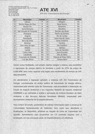 ATE XVI Transmissora de Energia S.A.
Av. Embaixador Abelardo Bueno, 199, 3oe 4oandar
Office Park Center
Rio de Janeiro/RJ
CEP: 22775-040
Tel : 21-3216-3300 -
Fax:21-2421-5518
ATG XVI
ATE XVI Transmissora de Energia
n° Município Estado n° Município Estado
14 Gilbués PI. 44 Milagres BA
15 Monte Alegre do Piauí PI 45 Nova Itarana BA
16 Riacho Frio PI 46 Paramirim BA
17 Santa Filomena PI 47 . Planaltino BA
18 São Gonçalo do Gurguéia PI 48 Riachão das Neves BA
19 Amargosa BA 49 Riacho de Santana BA
20 Angical BA 50 Rio de Contas BA
21 Baianópolis BA - 51 Santa Rita de Cássia BA
22 Barra da Estiva BA 52 - Santa Teresinha BA
23 Barreiras BA 53 Santana BA
24 Bom Jesus da Lapa BA 54 São Desidério BA
25 Brejões BA 55 Sapeaçu BA
26 Caetité BA 56 Serra do Ramalho BA
27 Castro Alves BA 57 Serra Dourada BA
28 Catolândia BA 58 Sítio do Mato BA
29 Conceição do Almeida BA 59 Tabocas do Brejo Velho BA
30 Cruz das Almas BA 60 Tanque Novo BA
Dentre outras finalidades, este projeto objetiva integrar o sistema, para possibilitar
a exportação de energia elétrica do Nordeste a partir de 2014 da ordem de
6.000 MW, bem como capacitar esta região para recebimento da energia da UHE
Belo Monte/PA.
Em atendimento à legislação aplicável, a empresa ATE XVI Transmissora de
Energia, concessionária do serviço público de transmissão de energia elétrica,
J i, ' ' '' ' l ' ' ' . • l ''' ' ’ ' , . . , ! '
responsável pela referida Linha de Transmissão, está procedendo à elaboração do
Estudo de Impacto Ambiental e seu respectivo Relatório de Impacto Ambiental
 I
(EIA/RIMA) a ser submetido à análise e aprovação do Instituto Brasileiro do Meio
Ambiente e dos Recursos Naturais Renováveis (IBAMA), responsável pelo
licenciamento ambiental de tal empreendimento.
Para compor tal estudo, gostaríamos de solicitar informações sobre a presença de
Comunidades Remanescentes de Quilombo, bem como seus descritivos e
localizações, se disponíveis, próximas ao traçado da Linha de Transmissão em
questão. Aproveitamos para encaminhar um CD contendo arquivos com a
localização, em sua concepção atual, do empreendimento em referência.
 