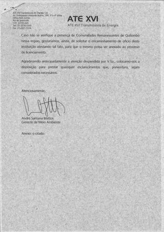 ATE XVI Transmissora de Energia S.A.
Av. Embaixador Abelardo Bueno, 199, 3oe 4° andar
Office Park Center
Rio de Janeiro/RJ
CEP: 22775-040
Tel:: 21-3216-3300
Fax: 21-2421-5518
ATE XVI Transmissora de Energia
Caso não se verifique a presença de Comunidades Remanescentes de Quilombo
nessa região, gostaríamos, ainda, de solicitar o encaminhamento de ofício desta
instituição atestando tal fato, para que o mesmo possa ser anexado ao processo
de licenciamento.
Agradecendo antecipadamente a atenção despendida por V.Sa., cólocamo-nos a
disposição para prestar quaisquer esclarecimentos que, porventura, sejam
considerados necessários.
Atenciosamente,
André Santana Mattos
Gerente de Meio Ambiente
Anexo: o citado.
 