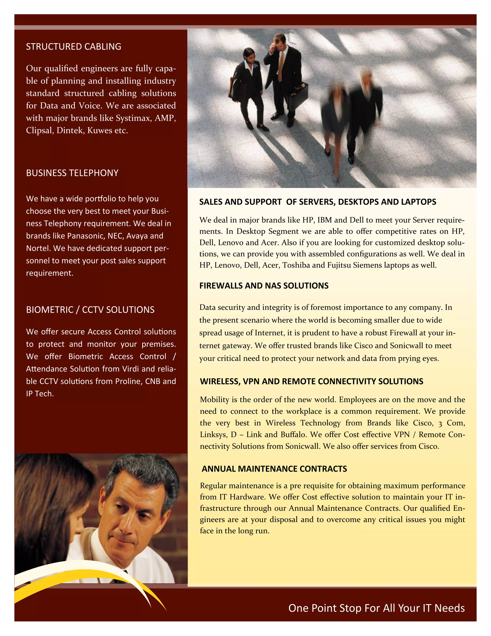 STRUCTURED CABLING
Our qualified engineers are fully capa-
ble of planning and installing industry
standard structured cabling solutions
for Data and Voice. We are associated
with major brands like Systimax, AMP,
Clipsal, Dintek, Kuwes etc.
BUSINESS TELEPHONY
We have a wide portfolio to help you
choose the very best to meet your Busi-
ness Telephony requirement. We deal in
brands like Panasonic, NEC, Avaya and
Nortel. We have dedicated support per-
sonnel to meet your post sales support
requirement.
BIOMETRIC / CCTV SOLUTIONS
We offer secure Access Control solutions
to protect and monitor your premises.
We offer Biometric Access Control /
Attendance Solution from Virdi and relia-
ble CCTV solutions from Proline, CNB and
IP Tech.
SALES AND SUPPORT OF SERVERS, DESKTOPS AND LAPTOPS
We deal in major brands like HP, IBM and Dell to meet your Server require-
ments. In Desktop Segment we are able to offer competitive rates on HP,
Dell, Lenovo and Acer. Also if you are looking for customized desktop solu-
tions, we can provide you with assembled configurations as well. We deal in
HP, Lenovo, Dell, Acer, Toshiba and Fujitsu Siemens laptops as well.
FIREWALLS AND NAS SOLUTIONS
Data security and integrity is of foremost importance to any company. In
the present scenario where the world is becoming smaller due to wide
spread usage of Internet, it is prudent to have a robust Firewall at your in-
ternet gateway. We offer trusted brands like Cisco and Sonicwall to meet
your critical need to protect your network and data from prying eyes.
One Point Stop For All Your IT Needs
WIRELESS, VPN AND REMOTE CONNECTIVITY SOLUTIONS
Mobility is the order of the new world. Employees are on the move and the
need to connect to the workplace is a common requirement. We provide
the very best in Wireless Technology from Brands like Cisco, 3 Com,
Linksys, D – Link and Buffalo. We offer Cost effective VPN / Remote Con-
nectivity Solutions from Sonicwall. We also offer services from Cisco.
ANNUAL MAINTENANCE CONTRACTS
Regular maintenance is a pre requisite for obtaining maximum performance
from IT Hardware. We offer Cost effective solution to maintain your IT in-
frastructure through our Annual Maintenance Contracts. Our qualified En-
gineers are at your disposal and to overcome any critical issues you might
face in the long run.
 