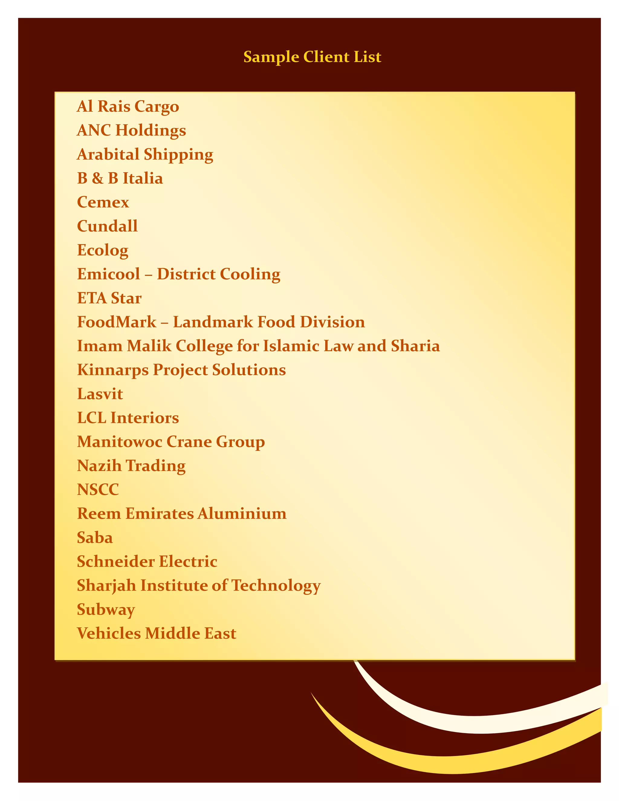 Sample Client List
Al Rais Cargo
ANC Holdings
Arabital Shipping
B & B Italia
Cemex
Cundall
Ecolog
Emicool – District Cooling
ETA Star
FoodMark – Landmark Food Division
Imam Malik College for Islamic Law and Sharia
Kinnarps Project Solutions
Lasvit
LCL Interiors
Manitowoc Crane Group
Nazih Trading
NSCC
Reem Emirates Aluminium
Saba
Schneider Electric
Sharjah Institute of Technology
Subway
Vehicles Middle East
 