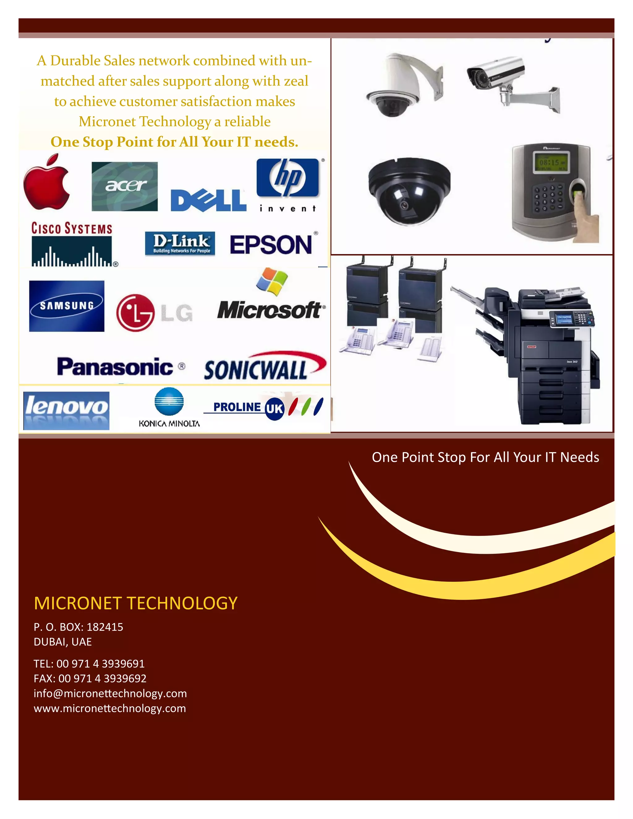 A Durable Sales network combined with un-
matched after sales support along with zeal
to achieve customer satisfaction makes
Micronet Technology a reliable
One Stop Point for All Your IT needs.
MICRONET TECHNOLOGY
P. O. BOX: 182415
DUBAI, UAE
TEL: 00 971 4 3939691
FAX: 00 971 4 3939692
info@micronettechnology.com
www.micronettechnology.com
One Point Stop For All Your IT Needs
 