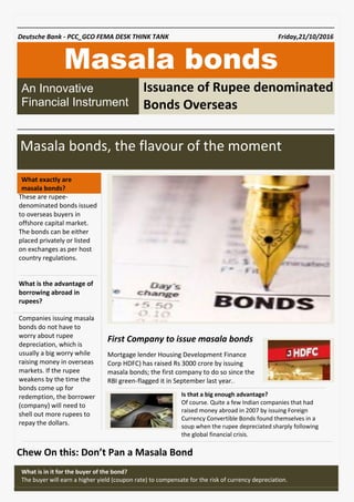 Chew On this: Don’t Pan a Masala Bond
Masala bonds
Masala bonds, the flavour of the moment
.
Mortgage lender Housing Development Finance
Corp HDFC) has raised Rs 3000 crore by issuing
masala bonds; the first company to do so since the
RBI green-flagged it in September last year..
Is that a big enough advantage?
Of course. Quite a few Indian companies that had
raised money abroad in 2007 by issuing Foreign
Currency Convertible Bonds found themselves in a
soup when the rupee depreciated sharply following
the global financial crisis.
These are rupee-
denominated bonds issued
to overseas buyers in
offshore capital market.
The bonds can be either
placed privately or listed
on exchanges as per host
country regulations.
What is the advantage of
borrowing abroad in
rupees?
Companies issuing masala
bonds do not have to
worry about rupee
depreciation, which is
usually a big worry while
raising money in overseas
markets. If the rupee
weakens by the time the
bonds come up for
redemption, the borrower
(company) will need to
shell out more rupees to
repay the dollars.
What exactly are
masala bonds?
What is in it for the buyer of the bond?
The buyer will earn a higher yield (coupon rate) to compensate for the risk of currency depreciation.
Deutsche Bank - PCC_GCO FEMA DESK THINK TANK Friday,21/10/2016
An Innovative
Financial Instrument
First Company to issue masala bonds
Issuance of Rupee denominated
Bonds Overseas
 