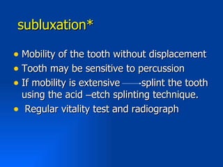 subluxation*

• Mobility of the tooth without displacement
• Tooth may be sensitive to percussion
• If mobility is extensive    splint the tooth
 using the acid –etch splinting technique.
• Regular vitality test and radiograph
 