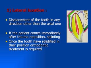 1( Lateral luxation :

• Displacement of the tooth in any
    direction other than the axial one

• If the patient comes immediately
    after trauma reposition, splinting
•   Once the tooth have solidified in
    their position orthodontic
    treatment is required
 