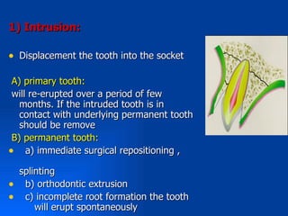 1( Intrusion:

• Displacement the tooth into the socket

 A) primary tooth:
 will re-erupted over a period of few
   months. If the intruded tooth is in
   contact with underlying permanent tooth
   should be remove
 B) permanent tooth:
• a) immediate surgical repositioning ,
    splinting
•    b) orthodontic extrusion
•    c) incomplete root formation the tooth
        will erupt spontaneously
 