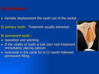 2( Extrusion :

• Partially displacement the tooth out of the socket .

A) primary tooth: Treatment usually extracted

B) permanent tooth :
• reposition and splinting
• If the vitality of tooth is lost start root treatment
  immediately placing calcium
• hydroxide in the canal for 6-12 month followed
  permanent filling.
 