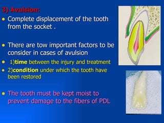 3( Avulsion:
• Complete displacement of the tooth
  from the socket .

• There are tow important factors to be
    consider in cases of avulsion
•    1)time between the injury and treatment
•   2)condition under which the tooth have
    been restored


• The tooth must be kept moist to
    prevent damage to the fibers of PDL
 