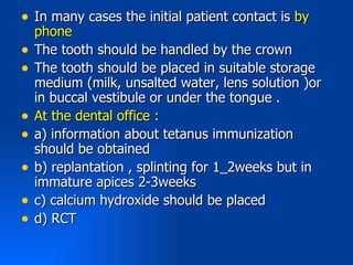 • In many cases the initial patient contact is by
    phone
•   The tooth should be handled by the crown
•   The tooth should be placed in suitable storage
    medium (milk, unsalted water, lens solution )or
    in buccal vestibule or under the tongue .
•   At the dental office :
•   a) information about tetanus immunization
    should be obtained
•   b) replantation , splinting for 1_2weeks but in
    immature apices 2-3weeks
•   c) calcium hydroxide should be placed
•   d) RCT
 