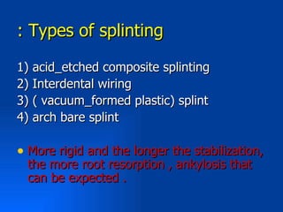 : Types of splinting

1) acid_etched composite splinting
2) Interdental wiring
3) ( vacuum_formed plastic) splint
4) arch bare splint

• More rigid and the longer the stabilization,
 the more root resorption , ankylosis that
 can be expected .
 