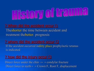 ? When did the accident occur (1
 Theshorter the time between accident and
 treatment thebetter. prognosis
? where did the accident occur (2
If the accident occurred indirty place prophylactic tetanus
is indicated

? how did the injury occur (3
Direct force under the chin → → condylar fracture
Direct force to teeth→ → Crown F, Root F, displacement
 