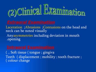 Extraoral Examination
Laceration ;Abrasions ;Contusions on the head and
neck can be noted visually
Anyasymmetries including deviation in mouth
.opening

Intraoral Examination
( .. Soft tissue ( tongue ; gingiva
Teeth ( displacement ; mobility ; tooth fracture ;
( colour change
 