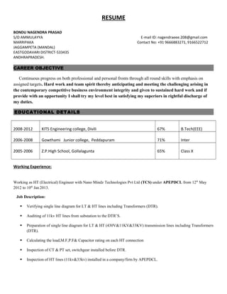 RESUME
BONDU NAGENDRA PRASAD
S/O AMMULAYYA E-mail ID: nagendraeee.208@gmail.com
MARRIPAKA Contact No: +91 9666883271, 9166522712
JAGGAMPETA (MANDAL)
EASTGODAVARI DISTRICT-533435
ANDHRAPRADESH.
CAREER OBJECTIVE
Continuous progress on both professional and personal fronts through all round skills with emphasis on
assigned targets. Hard work and team spirit thereby anticipating and meeting the challenging arising in
the contemporary competitive business environment integrity and given to sustained hard work and if
provide with an opportunity I shall try my level best in satisfying my superiors in rightful discharge of
my duties.
EDUCATIONAL DETAILS
2008-2012 KITS Engineering college, Divili 67% B.Tech(EEE)
2006-2008 Gowthami Junior college, Peddapuram 71% Inter
2005-2006 Z.P.High School, Gollalagunta 65% Class X
Working Experience:
Working as HT (Electrical) Engineer with Nano Mindz Technologies Pvt Ltd (TCS) under APEPDCL from 12th
May
2012 to 10th
Jan2013.
Job Description:
 Verifying single line diagram for LT & HT lines including Transformers (DTR).
 Auditing of 11kv HT lines from substation to the DTR’S.
 Preparation of single line diagram for LT & HT (430V&11KV&33KV) transmission lines including Transformers
(DTR).
 Calculating the load,M.F,P.F& Capacitor rating on each HT connection
 Inspection of CT & PT set, switchgear installed before DTR.
 Inspection of HT lines (11kv&33kv) installed in a company/firm by APEPDCL.
 