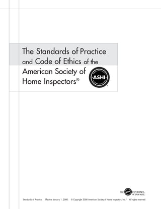 The Standards of Practice
and Code of Ethics of the
American Society of
Home Inspectors®




Standards of Practice.   Effective January 1, 2000.   © Copyright 2000 American Society of Home Inspectors, Inc.®   All rights reserved.
 