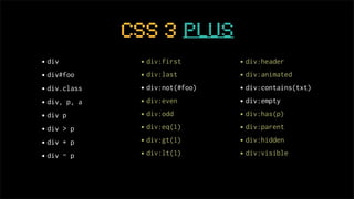 CSS 3 plus
• div          • div:first       • div:header
• div#foo      • div:last        • div:animated
• div.class    • div:not(#foo)   • div:contains(txt)
• div, p, a    • div:even        • div:empty
• div p        • div:odd         • div:has(p)
• div > p      • div:eq(1)       • div:parent
• div + p      • div:gt(1)       • div:hidden
• div ~ p      • div:lt(1)       • div:visible
 