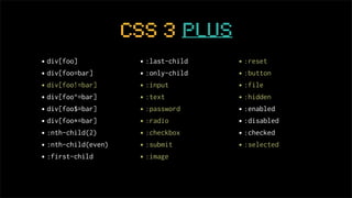 CSS 3 plus
• div[foo]            • :last-child   • :reset
• div[foo=bar]        • :only-child   • :button
• div[foo!=bar]       • :input        • :file
• div[foo^=bar]       • :text         • :hidden
• div[foo$=bar]       • :password     • :enabled
• div[foo*=bar]       • :radio        • :disabled
• :nth-child(2)       • :checkbox     • :checked
• :nth-child(even)    • :submit       • :selected
• :first-child        • :image
 