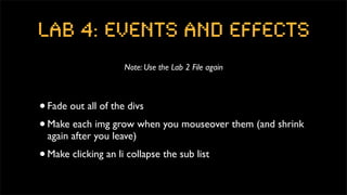 Lab 4: Events and Effects
                       Note: Use the Lab 2 File again



• Fade out all of the divs
• Make each img grow when you mouseover them (and shrink
    again after you leave)
•   Make clicking an li collapse the sub list
 