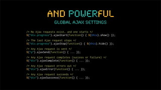 and powerful
                  global ajax settings
/* No Ajax requests exist, and one starts */
$(“div.progress”).ajaxStart(function() { $(this).show() });
/* The last Ajax request stops */
$(“div.progress”).ajaxStop(function() { $(this).hide() });
/* Any Ajax request is sent */
$(“p”).ajaxSend(function() { ... });
/* Any Ajax request completes (success or failure) */
$(“div”).ajaxComplete(function() { ... });
/* Any Ajax request errors out */
$(“div”).ajaxError(function() { ... });
/* Any Ajax request succeeds */
$(“div”).ajaxSucccess(function() { ... });
 