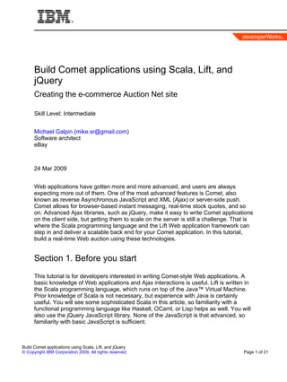 Build Comet applications using Scala, Lift, and
      jQuery
      Creating the e-commerce Auction Net site

      Skill Level: Intermediate


      Michael Galpin (mike.sr@gmail.com)
      Software architect
      eBay



      24 Mar 2009


      Web applications have gotten more and more advanced, and users are always
      expecting more out of them. One of the most advanced features is Comet, also
      known as reverse Asynchronous JavaScript and XML (Ajax) or server-side push.
      Comet allows for browser-based instant messaging, real-time stock quotes, and so
      on. Advanced Ajax libraries, such as jQuery, make it easy to write Comet applications
      on the client side, but getting them to scale on the server is still a challenge. That is
      where the Scala programming language and the Lift Web application framework can
      step in and deliver a scalable back end for your Comet application. In this tutorial,
      build a real-time Web auction using these technologies.


      Section 1. Before you start
      This tutorial is for developers interested in writing Comet-style Web applications. A
      basic knowledge of Web applications and Ajax interactions is useful. Lift is written in
      the Scala programming language, which runs on top of the Java™ Virtual Machine.
      Prior knowledge of Scala is not necessary, but experience with Java is certainly
      useful. You will see some sophisticated Scala in this article, so familiarity with a
      functional programming language like Haskell, OCaml, or Lisp helps as well. You will
      also use the jQuery JavaScript library. None of the JavaScript is that advanced, so
      familiarity with basic JavaScript is sufficient.



Build Comet applications using Scala, Lift, and jQuery
© Copyright IBM Corporation 2009. All rights reserved.                                     Page 1 of 21
 